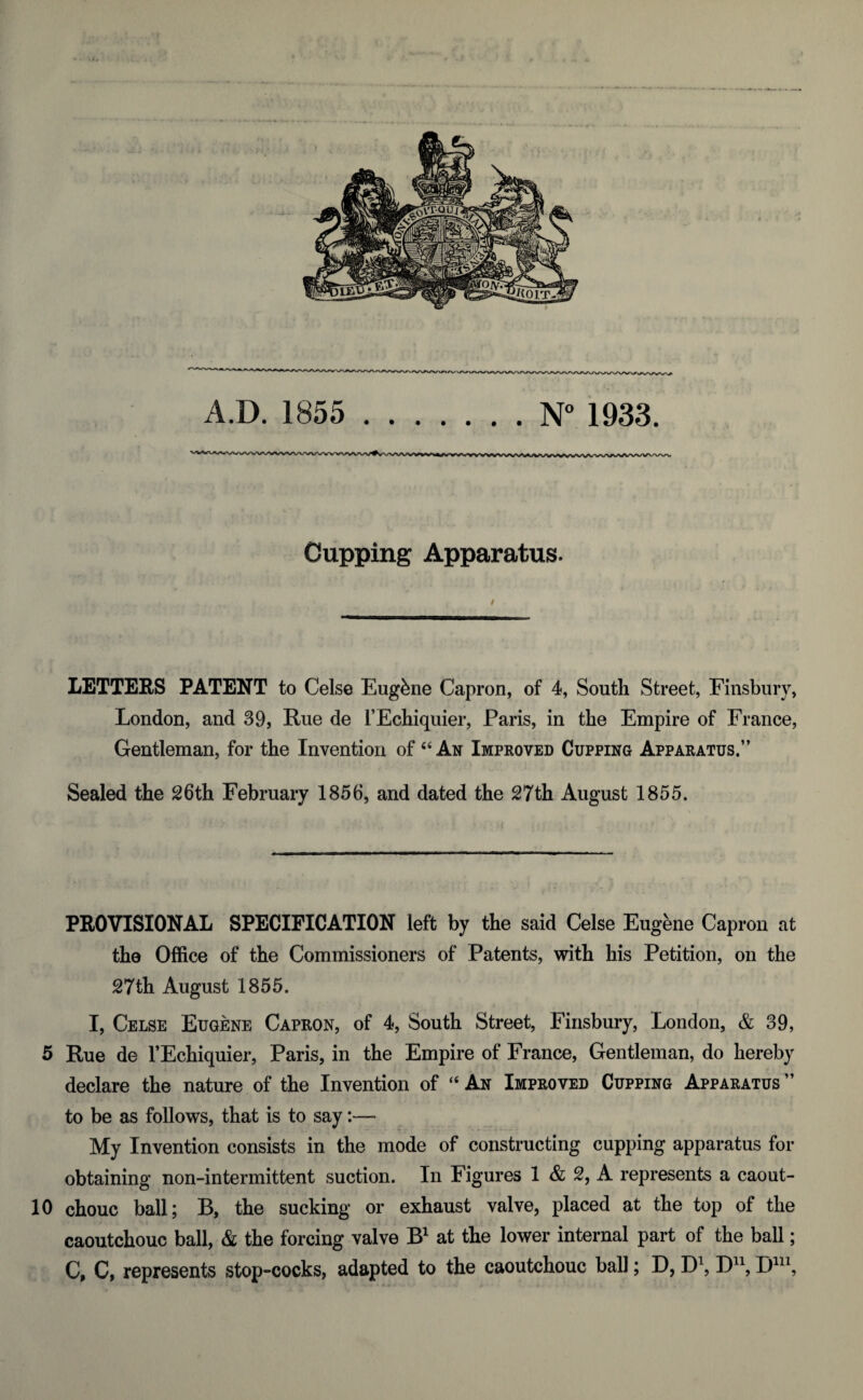 A.D. 1855 N° 1933. MV^^^W^WN^VkAWWWWVW^VWVWVWV Cupping Apparatus. LETTERS PATENT to Celse Eugbne Capron, of 4, South Street, Finsbury, London, and 39, Rue de l’Echiquier, Paris, in the Empire of France, Gentleman, for the Invention of 44 An Improved Cupping Apparatus.” Sealed the 26th February 1856, and dated the 27th August 1855. PROVISIONAL SPECIFICATION left by the said Celse Eugfene Capron at the Office of the Commissioners of Patents, with his Petition, on the 27th August 1855. I, Celse Eugene Capron, of 4, South Street, Finsbury, London, & 39, 5 Rue de l’Echiquier, Paris, in the Empire of France, Gentleman, do hereby declare the nature of the Invention of “ An Improved Cupping Apparatus ” to be as follows, that is to say:— My Invention consists in the mode of constructing cupping apparatus for obtaining non-intermittent suction. In Figures 1 & 2, A represents a caout- 10 chouc ball; B, the sucking or exhaust valve, placed at the top of the caoutchouc ball, & the forcing valve B1 at the lower internal part of the ball; C, C, represents stop-cocks, adapted to the caoutchouc ball; D, D1, D11, DU1,