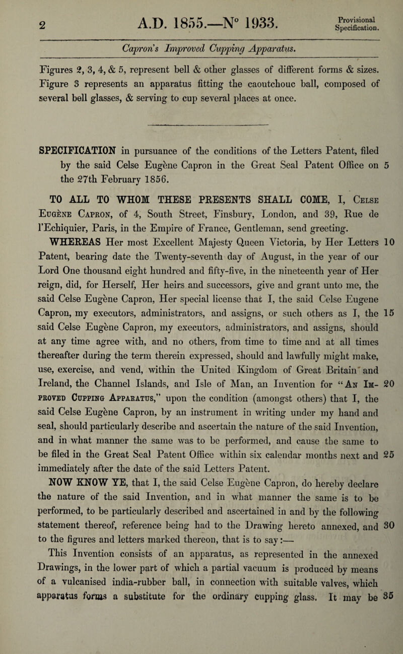 Provisional Capron s Improved Cupping Apparatus. ' t Figures 2, 3, 4, & 5, represent bell & other glasses of different forms & sizes. Figure 3 represents an apparatus fitting the caoutchouc ball, composed of several bell glasses, & serving to cup several places at once. SPECIFICATION in pursuance of the conditions of the Letters Patent, filed by the said Celse Eugbne Capron in the Great Seal Patent Office on 5 the 27th Februarv 1856. TO ALL TO WHOM THESE PRESENTS SHALL COME, I, Celse Eugene Capron, of 4, South Street, Finsbury, London, and 39, Rue de l’Echiquier, Paris, in the Empire of France, Gentleman, send greeting. WHEREAS Her most Excellent Majesty Queen Victoria, by Her Letters 10 Patent, bearing date the Twenty-seventh day of August, in the year of our Lord One thousand eight hundred and fifty-five, in the nineteenth year of Her reign, did, for Herself, Her heirs and successors, give and grant unto me, the said Celse Eugene Capron, Her special license that I, the said Celse Eugene Capron, my executors, administrators, and assigns, or such others as I, the 15 said Celse Eugene Capron, my executors, administrators, and assigns, should at any time agree with, and no others, from time to time and at all times thereafter during the term therein expressed, should and lawfully might make, use, exercise, and vend, within the United Kingdom of Great Britain and Ireland, the Channel Islands, and Isle of Man, an Invention for “An Im- 20 proved Cupping Apparatus,” upon the condition (amongst others) that I, the said Celse Eugene Capron, by an instrument in writing under my hand and seal, should particularly describe and ascertain the nature of the said Invention, and in what manner the same was to be performed, and cause the same to be filed in the Great Seal Patent Office within six calendar months next and 25 immediately after the date of the said Letters Patent. NOW KNOW YE, that I, the said Celse Eugene Capron, do hereby declare the nature of the said Invention, and in what manner the same is to be performed, to be particularly described and ascertained in and by the following statement thereof, reference being had to the Drawing hereto annexed, and 30 to the figures and letters marked thereon, that is to say:— This Invention consists of an apparatus, as represented in the annexed Drawings, in the lower part of which a partial vacuum is produced by means of a vulcanised india-rubber ball, in connection with suitable valves, which apparatus forms a substitute for the ordinary cupping glass. It may be 35