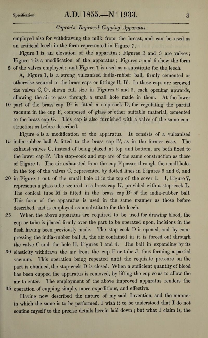 Caprons Improved Cupping Apparatus. employed also for withdrawing the milk from the breast, and can be used as an artificial leech in the form represented in Figure 7. Figure 1 is an elevation of the apparatus; Figures 2 and 3 are valves; Figure 4 is a modification of the apparatus; Figures 5 and 6 shew the form 5 of the valves employed ; and Figure 7 is used as a substitute for the leech. A, Figure 1, is a strong vulcanised india-rubber ball, firmly cemented or otherwise secured to the brass caps or fittings B, B1. In these caps are screwed the valves C, C1, shewn full size in Figures 2 and 3, each opening upwards, allowing the air to pass through a small hole made in them. At the lower 10 part of the brass cap B1 is fitted a stop-cock D, for regulating the partial vacuum in the cup F, composed of glass or other suitable material, cemented to the brass cap G. This cap is also furnished with a valve of the same con¬ struction as before described. Figure 4 is a modification of the apparatus. J t consists of a vulcanised 15 india-rubber ball A, fitted to the brass cap B1, as in the former case. The exhaust valves C, instead of being placed at top and bottom, are both fixed to the lower cap B1. The stop-cock and cup are of the same construction as those of Figure 1. The air exhausted from the cup F passes through the small holes in the top of the valves C, represented by dotted lines in Figures 5 and 6, and 20 in Figure 1 out of the small hole H in the top of the cover I. J, Figure 7, represents a glass tube secured to a brass cap K, provided with a stop-cock L. The conical tube M is fitted in the brass cap B1 of the india-rubber ball. This form of the apparatus is used in the same manner as those before described, and is employed as a substitute for the leech. 25 When the above apparatus are required to be used for drawing blood, the cup or tube is placed firmly over the part to be operated upon, incisions in the flesh having been previously made. The stop-cock D is opened, and by com¬ pressing the india-rubber ball A, the air contained in it is forced out through the valve C and the hole H, Figures 1 and 4. The ball in expanding by its 30 elasticity withdraws the air from the cup F or tube J, thus forming a partial vacuum. This operation being repeated until the requisite pressure on the part is obtained, the stop-cock D is closed. When a sufficient quantity of blood has been cupped the apparatus is removed, by lifting the cup so as to allow the air to enter. The employment of the above improved apparatus renders the 35 operation of cupping simple, more expeditious, and effective. Having now described the nature of my said Invention, and the manner in which the same is to be performed, I wish it to be understood that I do not confine myself to the precise details herein laid down ; but what I claim is, the