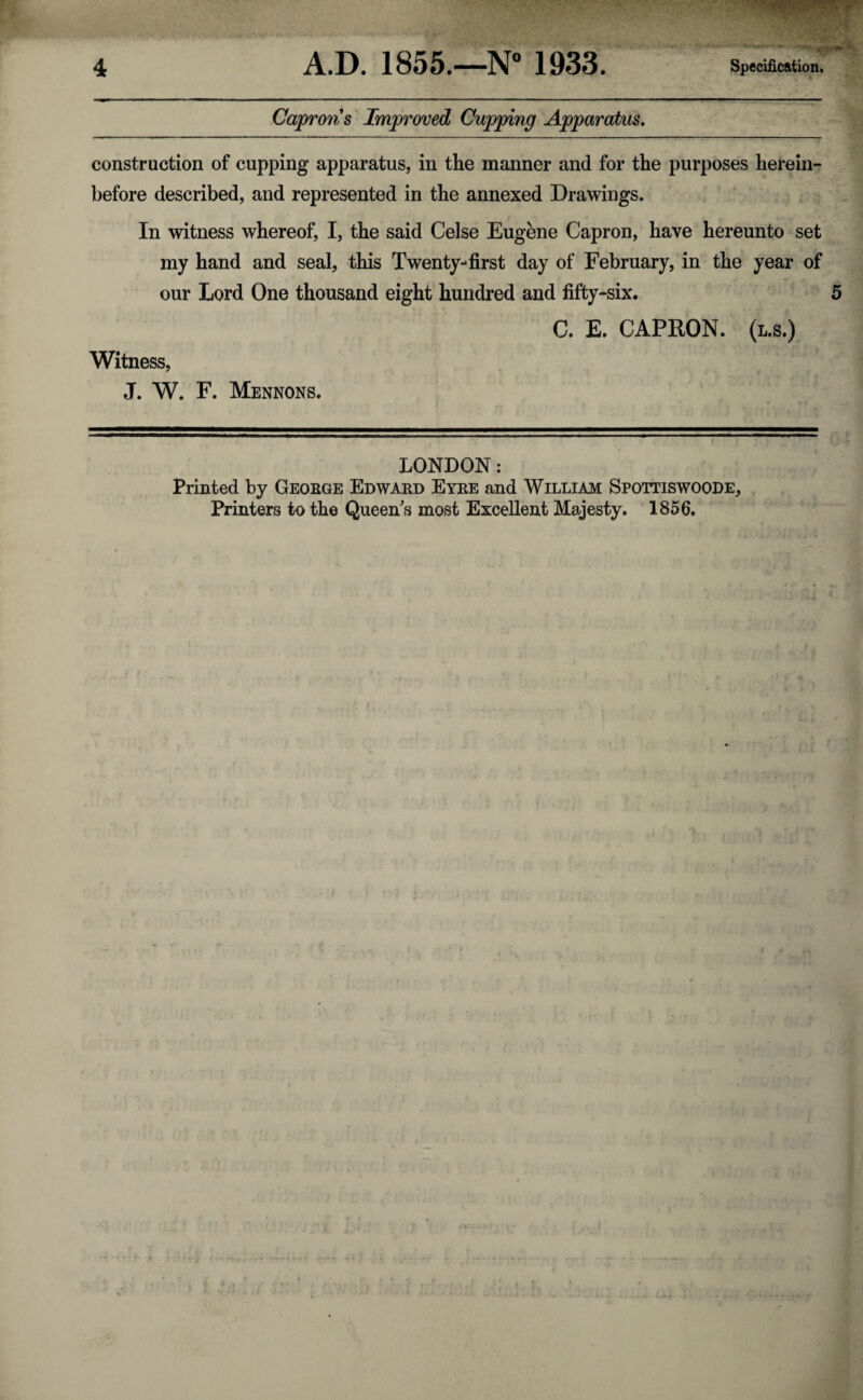 Capron s Improved Cupping Apparatus. construction of cupping apparatus, in the manner and for the purposes herein¬ before described, and represented in the annexed Drawings. In witness whereof, I, the said Celse Eugene Capron, have hereunto set my hand and seal, this Twenty-first day of February, in the year of our Lord One thousand eight hundred and fifty-six. C. E. CAPRON. (l.s.) Witness, J. W. F. Mennons. LONDON: Printed by George Edward Eyre and William Spottiswoode, Printers to the Queen s most Excellent Majesty. 1856.