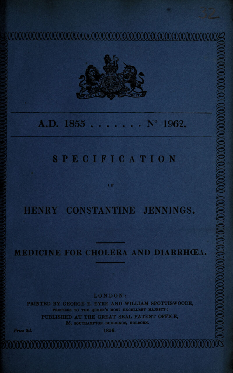 SPECIFICATION c F HENRY CONSTANTINE JENNINGS. MEDICINE FOR CHOLERA AND DIARRHOEA. LONDON: PRINTED BY GEORGE E. EYRE AND WILLIAM SPOTTISWOODE, PRINTERS TO THE QUEEN’S MOST EXCELLENT MAJESTY : PUBLISHED AT THE GREAT SEAL PATENT OFFICE, 25, SOUTHAMPTON BUILDINGS, HOLBOBN. 1856. X3 <13 >o> .<13 Price 3d.