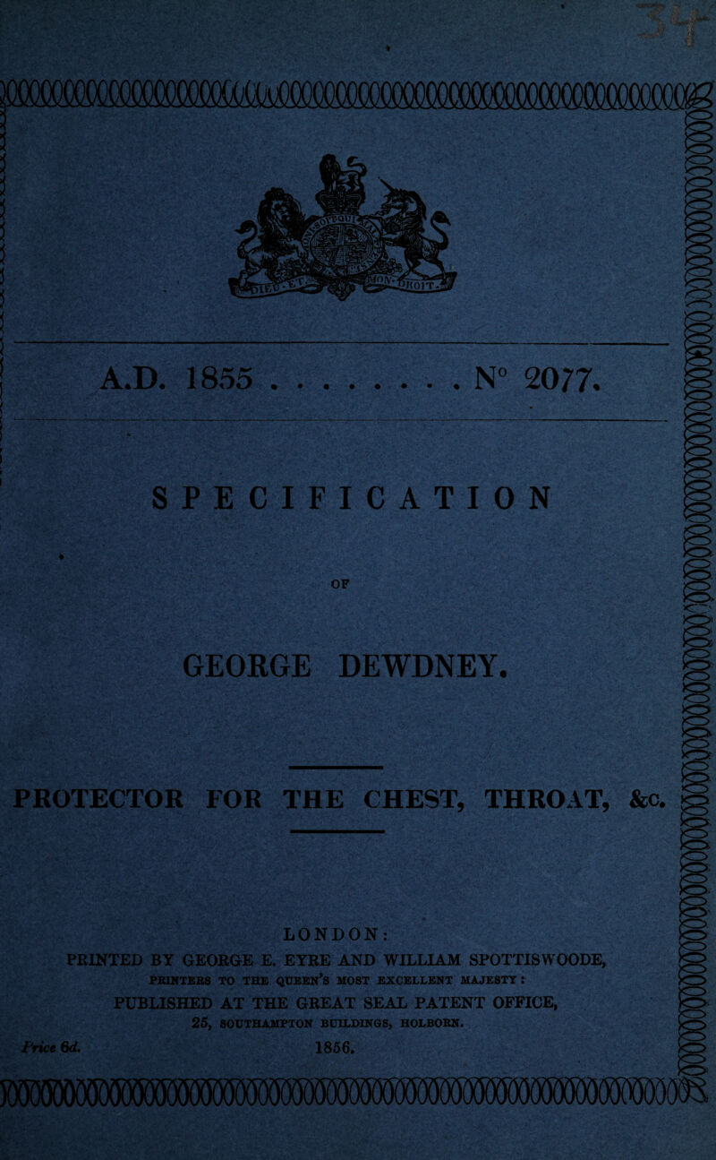 A.D. 1855 .N° 2077, SPECIFICATION OF CZ' GEORGE DEWDNEY. <Z> PROTECTOR FOR THE CHEST, THROAT, &c. LONDON: PRINTED BY GEORGE E. EYRE AND WILLIAM SPOTTISWOODE, PRINTERS TO THE QUEEN’S MOST EXCELLENT MAJESTY I PUBLISHED AT THE GREAT SEAL PATENT OFFICE, 25, SOUTHAMPTON BUILDINGS, HOLBORN. Frice 6d. 1856.