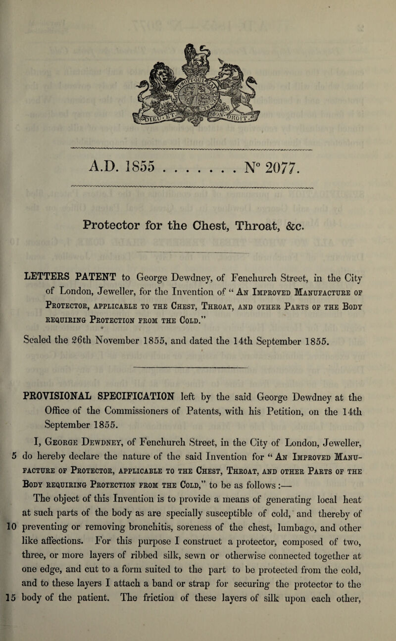 Protector for the Chest, Throat, &c. LETTERS PATENT to George Dewdney, of Fenchurcli Street, in the City of London, Jeweller, for the Invention of “ An Improved Manufacture of Protector, applicable to the Chest, Throat, and other Parts of the Body requiring Protection from the Cold.” Sealed the 26th November 1855, and dated the 14th September 1855. PROVISIONAL SPECIFICATION left by the said George Dewdney at the Office of the Commissioners of Patents, with his Petition, on the 14th September 1855. I, George Dewdney, of Fenchurcli Street, in the City of London, JewTeller, 5 do hereby declare the nature of the said Invention for “ An Improved Manu¬ facture of Protector, applicable to the Chest, Throat, and other Parts of the Body requiring Protection from the Cold,” to be as follows :— The object of this Invention is to provide a means of generating local heat at such parts of the body as are specially susceptible of cold, and thereby of 10 preventing or removing bronchitis, soreness of the chest, lumbago, and other like affections. For this purpose I construct a protector, composed of two, three, or more layers of ribbed silk, sewn or otherwise connected together at one edge, and cut to a form suited to the part to be protected from the cold, and to these layers I attach a band or strap for securing the protector to the 15 body of the patient. The friction of these layers of silk upon each other,