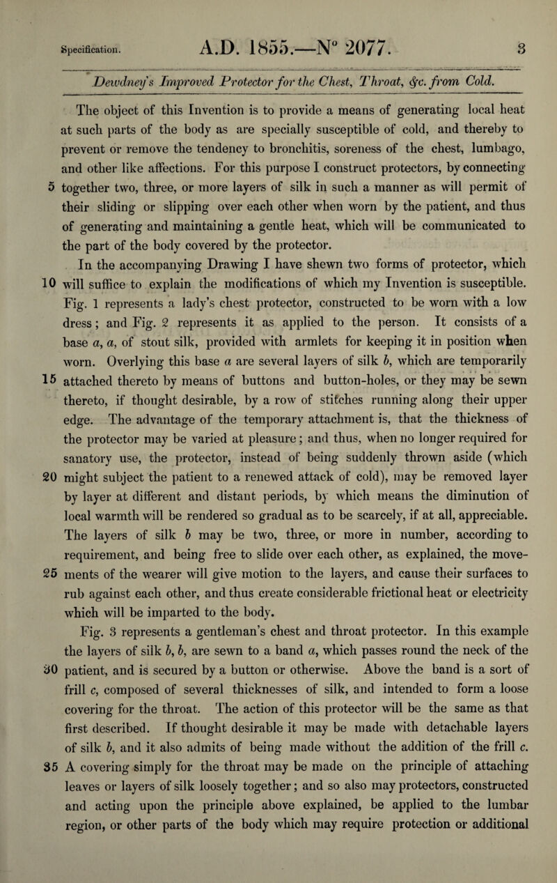 Dewdney's Improved Protector for the Chest, Throat, fc. from Cold. The object of this Invention is to provide a means of generating local heat at such parts of the body as are specially susceptible of cold, and thereby to prevent or remove the tendency to bronchitis, soreness of the chest, lumbago, and other like affections. For this purpose I construct protectors, by connecting 5 together two, three, or more layers of silk in such a manner as will permit of their sliding or slipping over each other when worn by the patient, and thus of generating and maintaining a gentle heat, which will be communicated to the part of the body covered by the protector. In the accompanying Drawing I have shewn two forms of protector, which 10 will suffice to explain the modifications of which my Invention is susceptible. Fig. 1 represents a lady’s chest protector, constructed to be worn with a low dress; and Fig. 2 represents it as applied to the person. It consists of a base <z, a, of stout silk, provided with armlets for keeping it in position when worn. Overlying this base a are several layers of silk b, which are temporarily 15 attached thereto by means of buttons and button-holes, or they may be sewn thereto, if thought desirable, by a row of stitches running along their upper edge. The advantage of the temporary attachment is, that the thickness of the protector may be varied at pleasure; and thus, when no longer required for sanatory use, the protector, instead of being suddenly thrown aside (which 20 might subject the patient to a renewed attack of cold), may be removed layer by layer at different and distant periods, by which means the diminution of local warmth will be rendered so gradual as to be scarcely, if at all, appreciable. The layers of silk b may be two, three, or more in number, according to requirement, and being free to slide over each other, as explained, the move- 25 ments of the wearer will give motion to the layers, and cause their surfaces to rub against each other, and thus create considerable frictional heat or electricity which will he imparted to the body. Fig. 3 represents a gentleman’s chest and throat protector. In this example the layers of silk b, b, are sewn to a band a, which passes round the neck of the 30 patient, and is secured by a button or otherwise. Above the band is a sort of frill c, composed of several thicknesses of silk, and intended to form a loose covering for the throat. The action of this protector will be the same as that first described. If thought desirable it may be made with detachable layers of silk b, and it also admits of being made without the addition of the frill c. 35 A covering simply for the throat may be made on the principle of attaching leaves or layers of silk loosely together; and so also may protectors, constructed and acting upon the principle above explained, be applied to the lumbar region, or other parts of the body which may require protection or additional