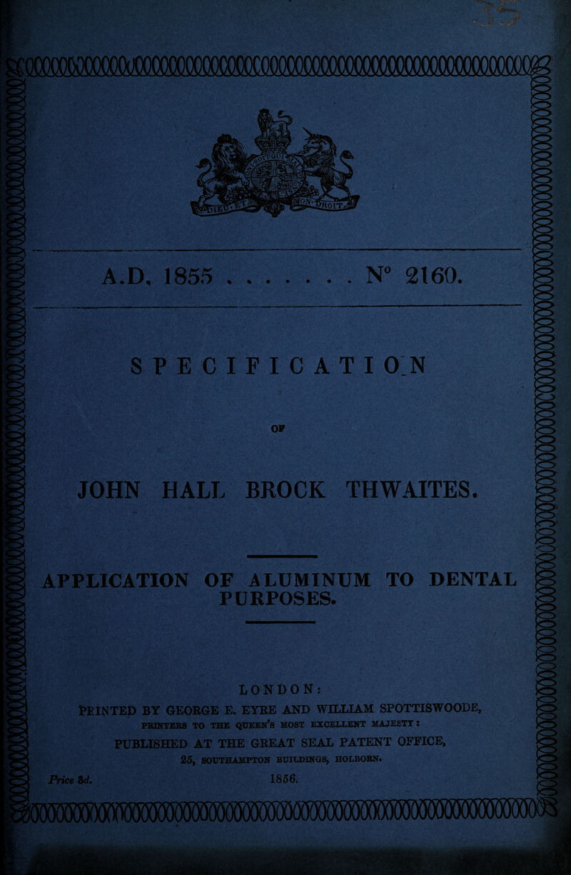 (XXXXXSO^^ A.D. 1855 .N° 2160. 3 ►Si1 SPECIFICATION OF JOHN HALL BROCK THWAITES. io APPLICATION OF ALUMINUM TO DENTAL PURPOSES. So K LONDON: Feinted by george e. eyre and william spottiswoode, PRINTERS TO THE QUEEN’S MOST EXCELLENT MAJESTY: PUBLISHED AT THE GREAT SEAL PATENT OFFICE, 25, SOUTHAMPTON BUILDINGS, HOLBOHN. Price 3d, 1856.