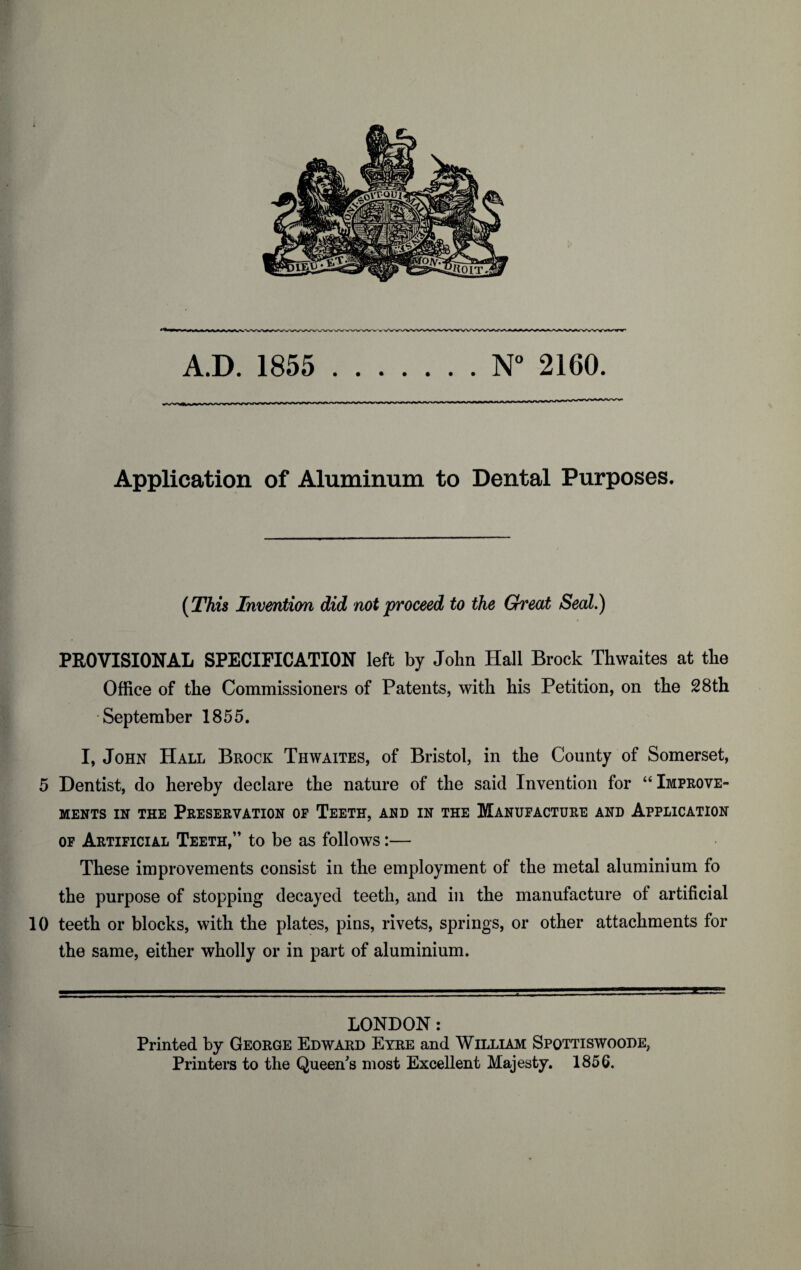 A.D. 1855 .N° 2160. Application of Aluminum to Dental Purposes. (This Invention did not proceed to the Great Seal.) PROVISIONAL SPECIFICATION left by John Hall Brock Thwaites at the Office of the Commissioners of Patents, with his Petition, on the 28th September 1855. I, John Hall Brock Thwaites, of Bristol, in the County of Somerset, 5 Dentist, do hereby declare the nature of the said Invention for “ Improve¬ ments in the Preservation op Teeth, and in the Manufacture and Application op Artificial Teeth,” to be as follows:— These improvements consist in the employment of the metal aluminium fo the purpose of stopping decayed teeth, and in the manufacture of artificial 10 teeth or blocks, with the plates, pins, rivets, springs, or other attachments for the same, either wholly or in part of aluminium. LONDON: Printed by George Edward Eyre and William Spqttiswoode, Printers to the Queen's most Excellent Majesty. 1856.