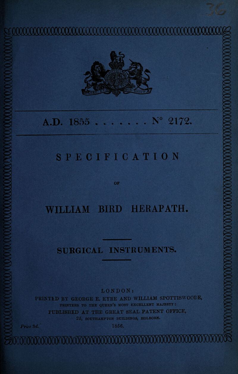 N° 2172. — A.D. 1855 SPECIFICATION OF WILLIAM BIRD HERAPATH. SURGICAL INSTRUMENTS. LONDON: PRINTED BY GEORGE E. EYRE AND WILLIAM SPOTTISWOODE, PRINTERS TO THE QUEEN’S MOST EXCELLENT MAJESTY: PUBLISHED AT THE GREAT SEAL PATENT OFFICE, 25, SOUTHAMPTON BUILDINGS, HOLBORN. Price 3d. 1856.