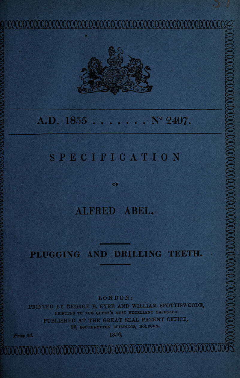 A.D. 1855 N°2407 SPECIFICATION OF ALFRED ABEL. PLUGGING AND DRILLING TEETH. LONDON: PRINTED BY GEORGE E. EYRE AND WILLIAM SPOTTISWOODE, PBINTEES TO THE QUEEN’S MOST EXCELLENT MAJESTY : PUBLISHED AT THE GREAT SEAL PATENT OFFICE, 25, SOUTHAMPTON BUILDINGS, HOLEOBN. 3 d. 1856,