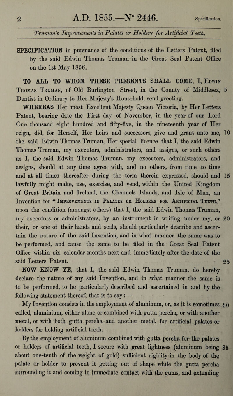 Trumans Improvements in Palates or Holders for Artificial Teeth. SPECIFICATION in pursuance of the conditions of the Letters Patent, filed by the said Edwin Thomas Truman in the Great Seal Patent Office on the 1st May 1856. TO ALL TO WHOM THESE PRESENTS SHALL COME, I, Edwin Thomas Truman, of Old Burlington Street, in the County of Middlesex, 5 Dentist in Ordinary to Her Majesty’s Household, send greeting. WHEREAS Her most Excellent Majesty Queen Victoria, by Her Letters Patent, bearing date the First day of November, in the year of our Lord One thousand eight hundred and fifty-five, in the nineteenth year of Her reign, did, for Herself, Her heirs and successors, give and grant unto me, 10 the said Edwin Thomas Truman, Her special licence that I, the said Edwin Thomas Truman, my executors, administrators, and assigns, or such others as I, the said Edwin Thomas Truman, my executors, administrators, and assigns, should at any time agree with, and no others, from time to time and at all times thereafter during the term therein expressed, should and 15 lawfully might make, use, exercise, and vend, within the United Kingdom of Great Britain and Ireland, the Channels Islands, and Isle of Man, an Invention for 44 Improvements in Palates or Holders for Artificial Teeth,’’ upon the condition (amongst others) that I, the said Edwin Thomas Truman, my executors or administrators, by an instrument in writing under my, or 20 their, or one of their hands and seals, should particularly describe and ascer¬ tain the nature of the said Invention, and in what manner the same was to be performed, and cause the same to be filed in the Great Seal Patent Office within six calendar months next and immediately after the date of the said Letters Patent. 25 NOW KNOW YE, that I, the said Edwin Thomas Truman, do hereby declare the nature of my said Invention, and in what manner the same is to be performed, to be particularly described and ascertained in and by the following statement thereof, that is to say :— My Invention consists in the employment of aluminum, or, as it is sometimes 30 called, aluminium, either alone or combined with gutta percha, or with another metal, or with both gutta percha and another metal, for artificial palates or holders for holding artificial teeth. By the employment of aluminum combined with gutta percha for the palates or holders of artificial teeth, I secure with great lightness (aluminum being 35 about one-tenth of the weight of gold) sufficient rigidity in the body of the palate or holder to prevent it getting out of shape while the gutta percha surrounding it and coming in immediate contact with the gums, and extending