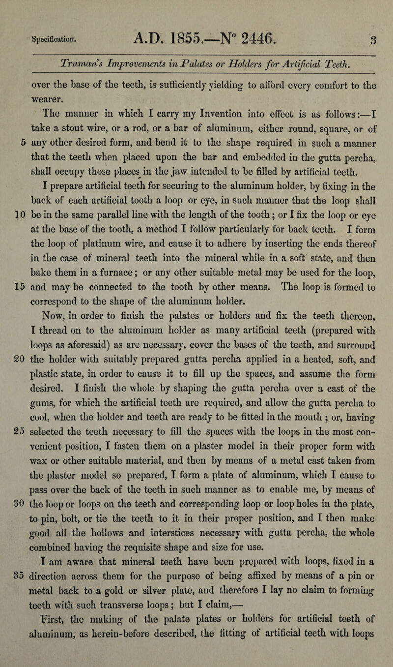 Truman’s Improvements in Palates or Holders for Artificial Teeth. over tlie base of the teeth, is sufficiently yielding to afford every comfort to the wearer. The manner in which I carry my Invention into effect is as follows:—I take a stout wire, or a rod, or a bar of aluminum, either round, square, or of 5 any other desired form, and bend it to the shape required in such a manner that the teeth when placed upon the bar and embedded in the gutta percha, shall occupy those places in the jaw intended to be filled by artificial teeth. I prepare artificial teeth for securing to the aluminum holder, by fixing in the back of each artificial tooth a loop or eye, in such manner that the loop shall 10 be in the same parallel line with the length of the tooth ; or I fix the loop or eye at the base of the tooth, a method I follow particularly for back teeth. I form the loop of platinum wire, and cause it to adhere by inserting the ends thereof in the case of mineral teeth into the mineral while in a soft' state, and then bake them in a furnace; or any other suitable metal may be used for the loop, 15 and may be connected to the tooth by other means. The loop is formed to correspond to the shape of the aluminum holder. Now, in order to finish the palates or holders and fix the teeth thereon, I thread on to the aluminum holder as many artificial teeth (prepared with loops as aforesaid) as are necessary, cover the bases of the teeth, and surround 20 the holder with suitably prepared gutta percha applied in a heated, soft, and plastic state, in order to cause it to fill up the spaces, and assume the form desired. I finish the whole by shaping the gutta percha over a cast of the gums, for which the artificial teeth are required, and allow the gutta percha to cool, when the holder and teeth are ready to be fitted in the mouth ; or, having 25 selected the teeth necessary to fill the spaces with the loops in the most con¬ venient position, I fasten them on a plaster model in their proper form with wax or other suitable material, and then by means of a metal cast taken from the plaster model so prepared, I form a plate of aluminum, which I cause to pass over the back of the teeth in such manner as to enable me, by means of 30 the loop or loops on the teeth and corresponding loop or loop holes in the plate, to pin, bolt, or tie the teeth to it in their proper position, and I then make good all the hollows and interstices necessary with gutta percha, the whole combined having the requisite shape and size for use. I am aware that mineral teeth have been prepared with loops, fixed in a 35 direction across them for the purpose of being affixed by means of a pin or metal back to a gold or silver plate, and therefore I lay no claim to forming teeth with such transverse loops; but I claim,— First, the making of the palate plates or holders for artificial teeth of aluminum, as herein-before described, the fitting of artificial teeth with loops