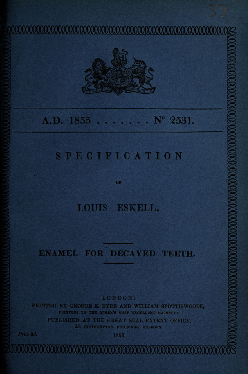 OOOQOOOOOOOOOOOCX ms KM VATU, A.D. 1855 « • • • • . N° 2531. SPECIFICATION to OF LOUIS ESKELL. ENAMEL FOR DECAYED TEETH. LONDON: PRINTED BT GEORGE E. EYRE AND WILLIAM SPOTTISWOODE, PRINTERS TO THE QUEEN’S MOST EXCELLENT MAJESTY : PUBLISHED AT THE GREAT SEAL PATENT OFFICE, 25, SOUTHAMPTON BUILDINGS, HOLBORN. Price 3d. 1356.