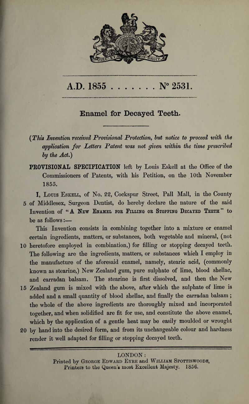 A.D. 1855 .N° 2531. Enamel for Decayed Teeth. (This Invention received Provisional Protection, but notice to proceed with the application for Letters Patent was not given within the time prescribed by the Act.) PROVISIONAL SPECIFICATION left by Louis Eskell at the Office of the Commissioners of Patents, with his Petition, on the 10th November 1855. I, Louis Eskell, of No. 22, Cockspur Street, Pall Mall, in the County 5 of Middlesex, Surgeon Dentist, do hereby declare the nature of the said Invention of “A New Enamel for Filling or Stopping Decayed Teeth” to be as follows:— This Invention consists in combining together into a mixture or enamel certain ingredients, matters, or substances, both vegetable and mineral, (not 10 heretofore employed in combination,) for filling or stopping decayed teeth. The following are the ingredients, matters, or substances which I employ in the manufacture of the aforesaid enamel, namely, stearic acid, (commonly known as stearine,) New Zealand gum, pure sulphate of lime, blood shellac, and carradan balsam. The stearine is first dissolved, and then the New 15 Zealand gum is mixed with the above, after which the sulphate of lime is added and a small quantity of blood shellac, and finally the carradan balsam ; the whole of the above ingredients are thoroughly mixed and incorporated together, and when solidified are fit for use, and constitute the above enamel, which by the application of a gentle heat may be easily moulded or wrought 20 by hand into the desired form, and from its unchangeable colour and hardness render it well adapted for filling or stopping decayed teeth. LONDON : Prmted bv George Edward Eyre and William Spottiswoode, Printers to the Queens most Excellent Majesty. 1856.