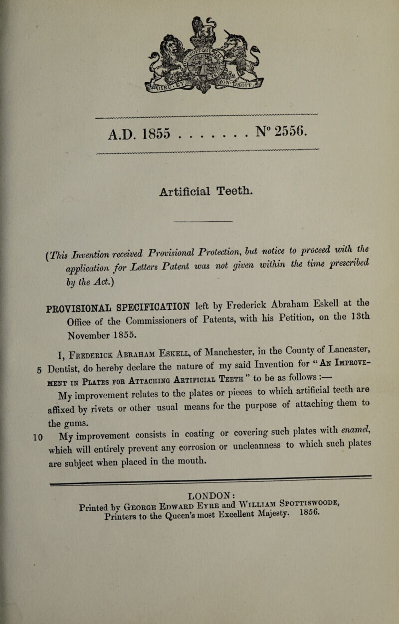 . Artificial Teeth. (This Invention received Provisional Protection, but notice to proceed with the application for Letters Patent was not given within the time prescribed by the Act.) PROVISIONAL SPECIFICATION left by Frederick Abraham Eskell at the Office of the Commissioners of Patents, with his Petition, on the 13th November 1855. I, Frederick Abeaham Eskell, of Manchester, in the County of Lancaster 5 Dentist, do hereby declare the nature of my said Invention for “ An Improve¬ ment in Plates for Attaching Artificial Teeth ” to be as follows : My improvement relates to the plates or pieces to which artificial teeth are affixed by rivets or other usual means for the purpose of attaching them to the gums. . . 10 My improvement consists in coating or covering such plates with enamel, which will entirely prevent any corrosion or uncleanness to which such plates are subject when placed in the mouth. LONDON: Printed by George Edward Etre and William Spottiswoode, Printers to the Queen’s most Excellent Majesty. 185b.
