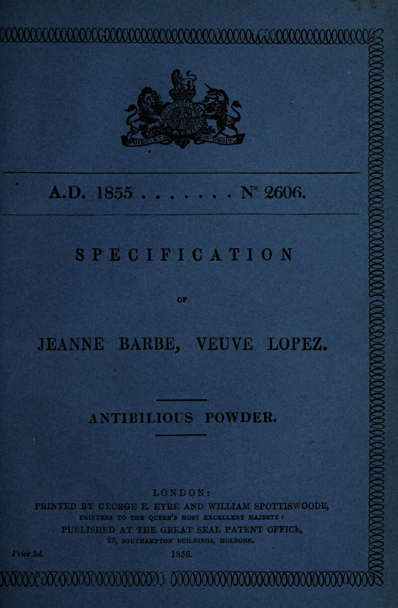 A.D, 1855 N°2606 SPECIFICATION OF JEANNE BARBE, VEUVE LOPEZ. ANTI13ILIOUS POWDER. LONDON: PEINXED BY GEORGE E. EYRE AND WILLIAM SPOTTISWOODE, PRINTERS TO THE QUEERS MOST EXCELLENT MAJESTY J PUBLISHED AT THE GREAT SEAL PATENT OFFICE, 25, SOUTHAMPTON BUILDINGS, HOLBORN. 1856. Pi ice 2d,