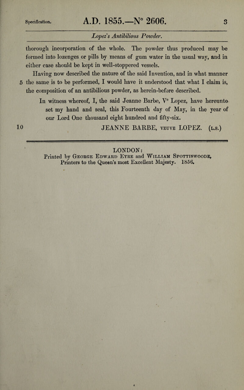 Lopez s Antibilious Powder. thorough incorporation of the whole. The powder thus produced may be formed into lozenges or pills by means of gum water in the usual way, and in either case should be kept in well-stoppered vessels. Having now described the nature of the said Invention, and in what manner 5 the same is to be performed, I would have it understood that what I claim is, the composition of an antibilious powder, as herein-before described. In witness whereof, I, the said Jeanne Barbe, Ve Lopez, have hereunto set my hand and seal, this Fourteenth day of May, in the year of our Lord One thousand eight hundred and fifty-six. 10 JEANNE BARBE, veuve LOPEZ, (l.s.) LONDON: Printed by George Edward Eyre and William Spottiswoode, Printers to the Queen’s most Excellent Majesty. 1856,