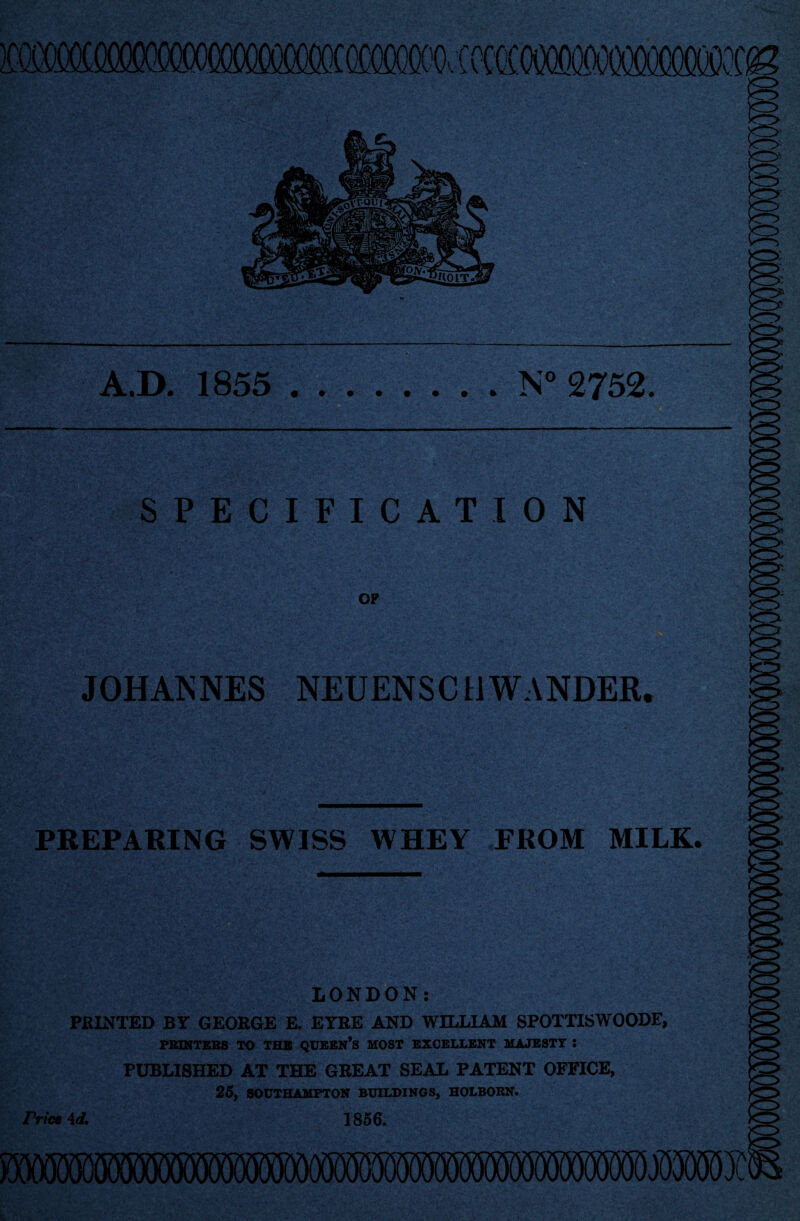 nr SPECIFICATION OP JOHANNES NEUENSCUWANDER. .D. 1855 .N° 2752. !0> PREPARING SWISS WHEY FROM MILK. ss ■ ,v ?V'W LONDON: PRINTED BY GEORGE E. EYRE AND WILLIAM SPOTTISWOODE, PRINTERS TO THB QUEEN’S MOST EXCELLENT MAJESTY : PUBLISHED AT THE GREAT SEAL PATENT OFFICE, 25, SOUTHAMPTON BUILDINGS, HOLBORN. Price id. 1856.