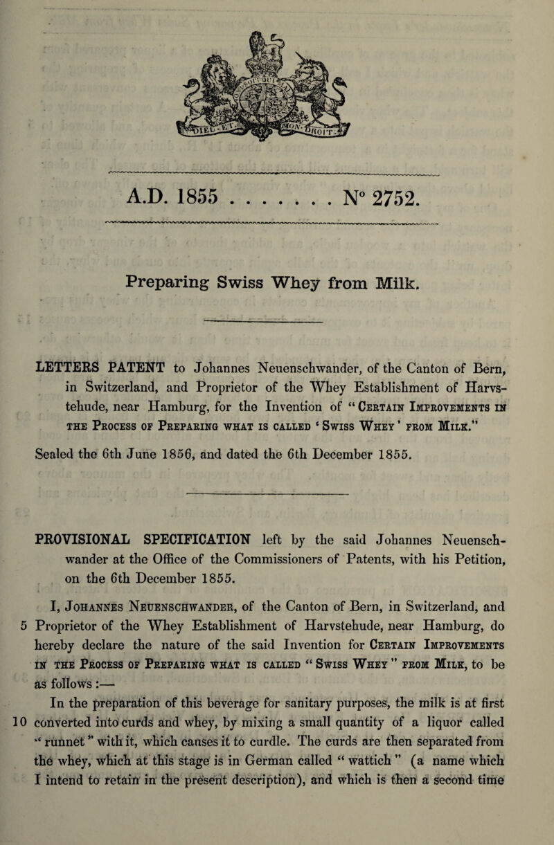 A.D. 1855 .N° 2752. Preparing Swiss Whey from Milk. LETTERS PATENT to Johannes Neuenschwander, of the Canton of Bern, in Switzerland, and Proprietor of the Whey Establishment of Harvs- tehude, near Hamburg, for the Invention of “ Certain Improvements in the Process of Preparing what is called 4 Swiss Whey * from Milk.” Sealed the 6th June 1856, and dated the 6th December 1855. PROVISIONAL SPECIFICATION left by the said Johannes Neuensch¬ wander at the Office of the Commissioners of Patents, with his Petition, on the 6th December 1855. * > *. . I, Johannes Neuenschwander, of the Canton of Bern, in Switzerland, and 5 Proprietor of the Whey Establishment of Harvstehude, near Hamburg, do hereby declare the nature of the said Invention for Certain Improvements in the Process of Preparing what is called “ Swiss Whey ” from Milk, to be as follows:— In the preparation of this beverage for sanitary purposes, the milk is at first 10 converted into curds and whey, by mixing a small quantity of a liquor called ‘‘ runnet ” with it, which causes it to curdle. The curds are then separated from the whey, which at this stage is in German called “ wattich ” (a name which