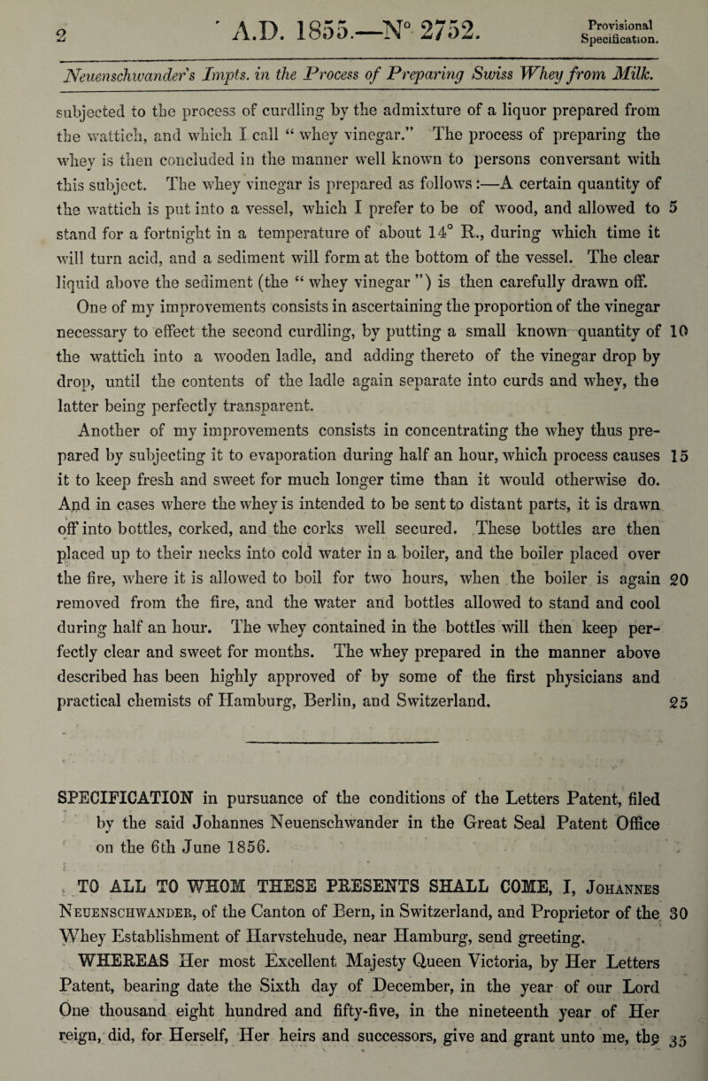 Provisional Neuenschiuanders Impts. in the Process of Preparing Swiss Whey from Milk. subjected to the process of curdling by the admixture of a liquor prepared from the wattich, and which I call “ whey vinegar.” The process of preparing the whey is then concluded in the manner well known to persons conversant with this subject. The whey vinegar is prepared as follows:—A certain quantity of the wattich is put into a vessel, which I prefer to be of wood, and allowed to 5 stand for a fortnight in a temperature of about 14° R., during which time it will turn acid, and a sediment will form at the bottom of the vessel. The clear liquid above the sediment (the “ whey vinegar ”) is then carefully drawn off. One of my improvements consists in ascertaining the proportion of the vinegar necessary to effect the second curdling, by putting a small known quantity of 10 the wattich into a vTooden ladle, and adding thereto of the vinegar drop by drop, until the contents of the ladle again separate into curds and whey, the latter being perfectly transparent. Another of my improvements consists in concentrating the whey thus pre¬ pared by subjecting it to evaporation during half an hour, which process causes 15 it to keep fresh and swreet for much longer time than it would otherwise do. And in cases where the whey is intended to be sent to distant parts, it is drawn off into bottles, corked, and the corks w^ell secured. These bottles are then tr ‘ placed up to their necks into cold water in a boiler, and the boiler placed over the lire, where it is allowed to boil for two hours, when the boiler is again 20 removed from the fire, and the water and bottles allowed to stand and cool during half an hour. The whey contained in the bottles will then keep per¬ fectly clear and sweet for months. The whey prepared in the manner above described has been highly approved of by some of the first physicians and practical chemists of Hamburg, Berlin, and Switzerland. 25 SPECIFICATION in pursuance of the conditions of the Letters Patent, filed by the said Johannes Neuenschwinder in the Great Seal Patent Office on the 6th June 1856. , TO ALL TO WHOM THESE PRESENTS SHALL COME, I, Johannes Neuenschwander, of the Canton of Bern, in Switzerland, and Proprietor of tlie 30 Whey Establishment of Ilarvstehude, near Hamburg, send greeting. WHEREAS Her most Excellent Majesty Queen Victoria, by Her Letters Patent, bearing date the Sixth day of December, in the year of our Lord One thousand eight hundred and fifty-five, in the nineteenth year of Her reign, did, for Herself, Her heirs and successors, give and grant unto me, tb£ 35