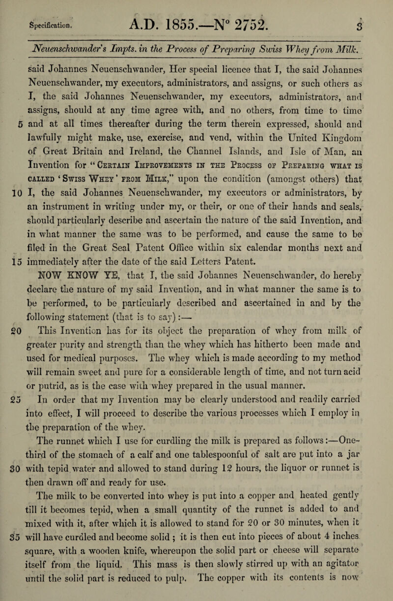 Specification. A.D. 1855.—N° 2752. s Neuenschwanders Impts.in the Process of Preparing Swiss Whey from Milk. said Johannes Neuenschwander, Her special licence that I, the said Johannes Neuenschwander, my executors, administrators, and assigns, or such others as I, the said Johannes Neuenschwander, my executors, administrators, and assigns, should at any time agree with, and no others, from time to time 5 and at all times thereafter during the term therein expressed, should and lawfully might make, use, exercise, and vend, within the United Kingdom of Great Britain and Ireland, the Channel Islands, and Isle of Man, an Invention for “ Certain Improvements in the Process of Preparing what is called ‘ Swiss Whey ’ from Milk,” upon the condition (amongst others) that 10 I, the said Johannes Neuenschwander, my executors or administrators, by an instrument in writing under my, or their, or one of their hands and seals, should particularly describe and ascertain the nature of the said Invention, and in what manner the same was to be performed, and cause the same to be filed in the Great Seal Patent Office within six calendar months next and 15 immediately after the date cf the said Letters Patent. NOW KNOW YE, that I, the said Johannes Neuenschwander, do hereby declare the nature of my said Invention, and in what manner the same is to be performed, to be particularly described and ascertained in and by the following statement (that is to say):— 20 This Invention has for its object the preparation of whey from milk of greater purity and strength than the whey which has hitherto been made and used for medical purposes. The whey which is made according to my method will remain sweet and pure for a considerable length of time, and not turn acid or putrid, as is the case with whey prepared in the usual manner. 25 In order that my Invention may be clearly understood and readily carried into effect, I will proceed to describe the various processes which I employ in < the preparation of the whey. The runnet which I use for curdling the milk is prepared as follows:—One- third of the stomach of a calf and one tablespoonful of salt are put into a jar 30 with tepid water and allowed to stand during 12 hours, the liquor or runnet is then drawn off and ready for use. The milk to be converted into whey is put into a copper and heated gently till it becomes tepid, when a small quantity of the runnet is added to and mixed with it, after which it is allowed to stand for 20 or 30 minutes, when it 35 will have curdled and become solid ; it is then cut into pieces of about 4 inches square, with a wooden knife, whereupon the solid part or cheese will separate itself from the liquid. This mass is then slowly stirred up with an agitator until the solid part is reduced to pulp. The copper with its contents is now