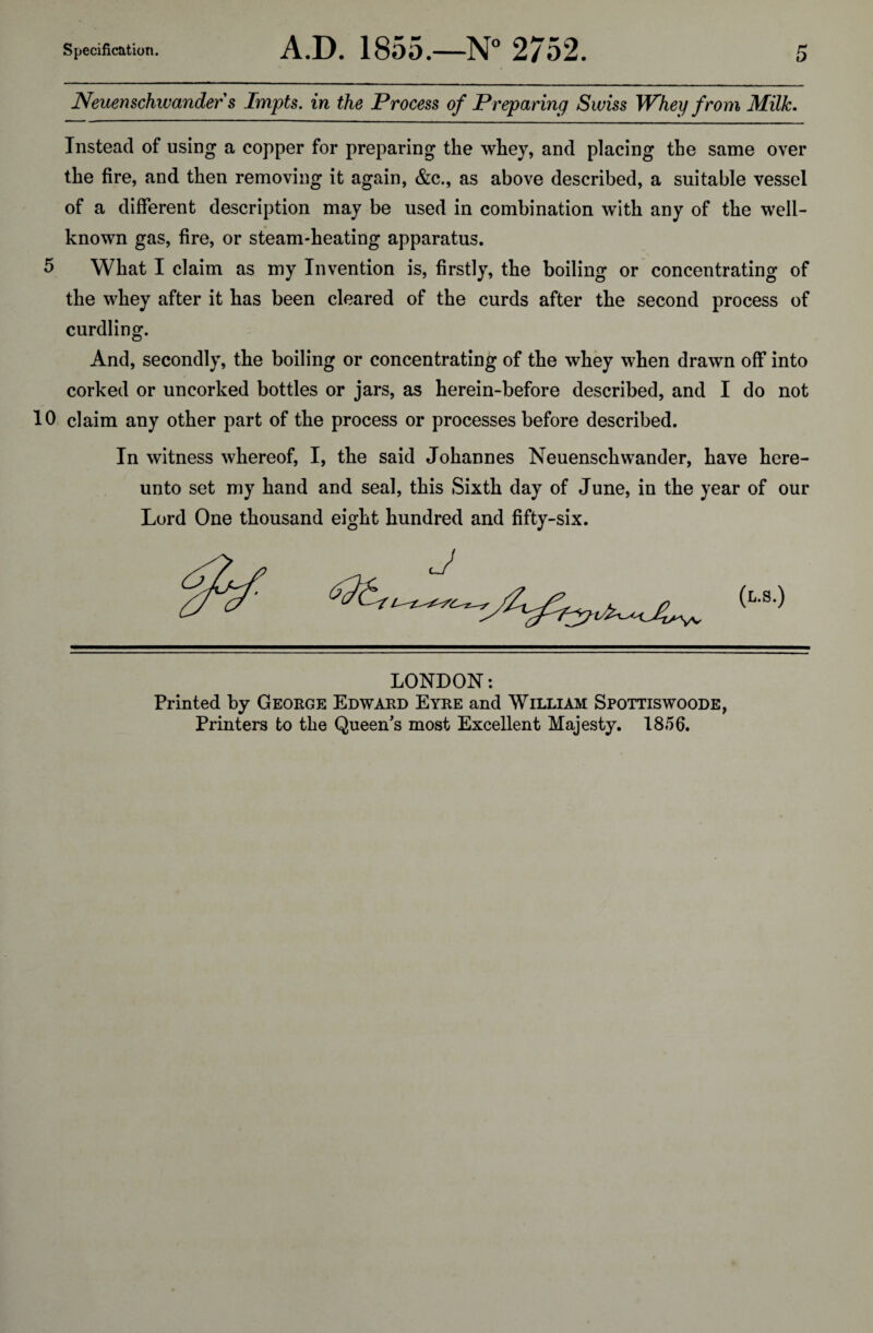 Neuenschwander s Impts. in the Process of Preparing Swiss Whey from Milk. Instead of using a copper for preparing the whey, and placing the same over the fire, and then removing it again, &c., as above described, a suitable vessel of a different description may be used in combination with any of the well- known gas, fire, or steam-heating apparatus. 5 What I claim as my Invention is, firstly, the boiling or concentrating of the whey after it has been cleared of the curds after the second process of curdling. And, secondly, the boiling or concentrating of the whey when drawn off into corked or uncorked bottles or jars, as herein-before described, and I do not 10 claim any other part of the process or processes before described. In witness whereof, I, the said Johannes Neuenschwander, have here¬ unto set my hand and seal, this Sixth day of June, in the year of our Lord One thousand eight hundred and fifty-six. LONDON: Printed by George Edward Eyre and William Spottiswoode, Printers to the Queen's most Excellent Majesty. 1856.