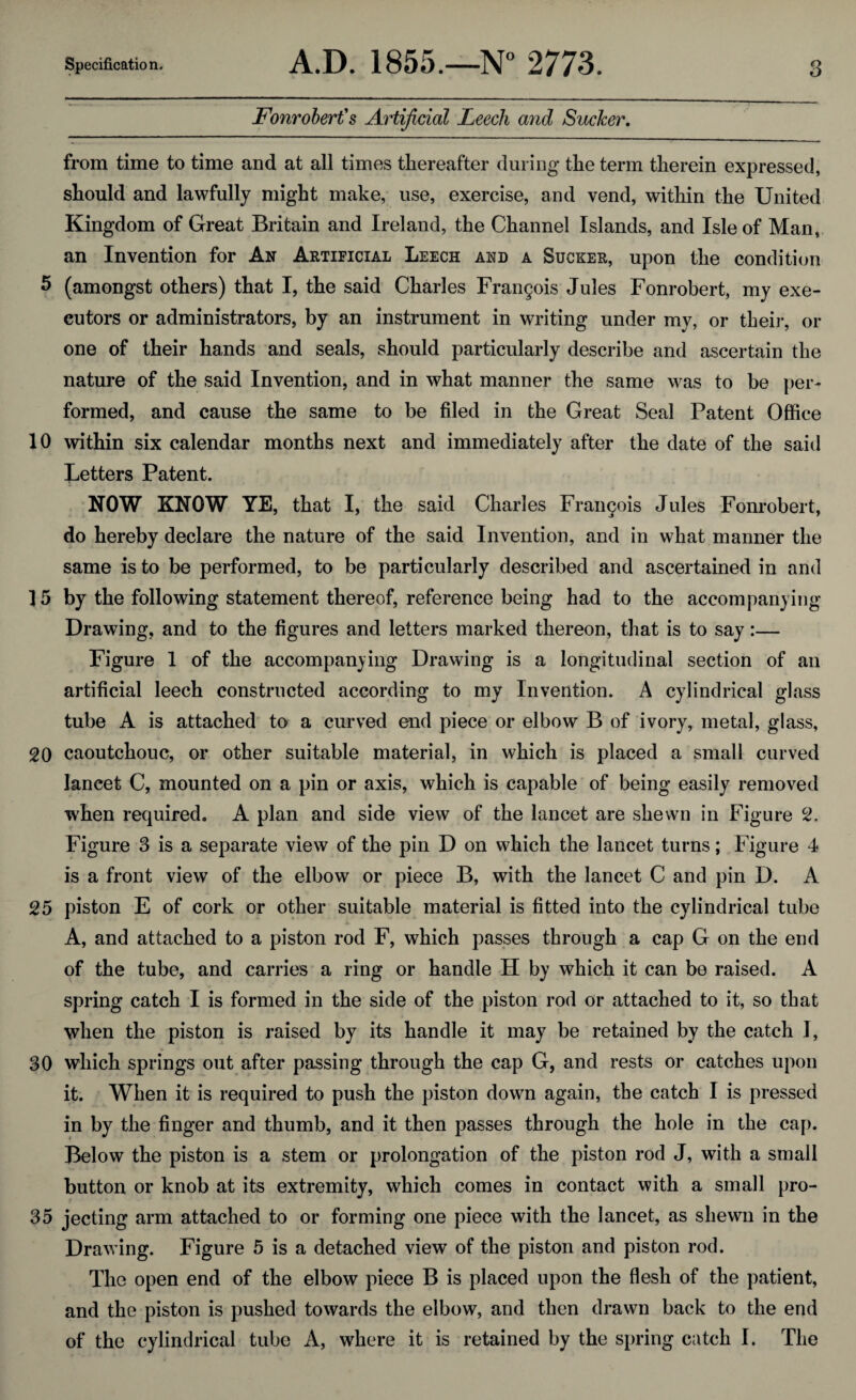 Fonrobert's Artificial Leech and Sucker. from time to time and at all times thereafter during the term therein expressed, should and lawfully might make, use, exercise, and vend, within the United Kingdom of Great Britain and Ireland, the Channel Islands, and Isle of Man, an Invention for An Artificial Leech and a Sucker, upon the condition 5 (amongst others) that I, the said Charles Francois Jules Fonrobert, my exe¬ cutors or administrators, by an instrument in writing under my, or their, or one of their hands and seals, should particularly describe and ascertain the nature of the said Invention, and in what manner the same was to be per¬ formed, and cause the same to be filed in the Great Seal Patent Office 10 within six calendar months next and immediately after the date of the said Letters Patent. NOW KNOW YE, that I, the said Charles Frai^ois Jules Fonrobert, do hereby declare the nature of the said Invention, and in what manner the same is to be performed, to be particularly described and ascertained in and ]5 by the following statement thereof, reference being had to the accompanying Drawing, and to the figures and letters marked thereon, that is to say:— Figure 1 of the accompanying Drawing is a longitudinal section of an artificial leech constructed according to my Invention. A cylindrical glass tube A is attached to a curved end piece or elbow B of ivory, metal, glass, 20 caoutchouc, or other suitable material, in which is placed a small curved lancet C, mounted on a pin or axis, which is capable of being easily removed when required. A plan and side view of the lancet are shewn in Figure c2. Figure 3 is a separate view of the pin D on which the lancet turns; Figure 4 is a front view of the elbow or piece B, with the lancet C and pin D. A 25 piston E of cork or other suitable material is fitted into the cylindrical tube A, and attached to a piston rod F, which passes through a cap G on the end of the tube, and carries a ring or handle H by which it can be raised. A spring catch I is formed in the side of the piston rod or attached to it, so that when the piston is raised by its handle it may be retained by the catch I, 30 which springs out after passing through the cap G, and rests or catches upon it. When it is required to push the piston down again, the catch I is pressed in by the finger and thumb, and it then passes through the hole in the cap. Below the piston is a stem or prolongation of the piston rod J, with a small button or knob at its extremity, which comes in contact with a small pro- 35 jecting arm attached to or forming one piece with the lancet, as shewn in the Drawing. Figure 5 is a detached view of the piston and piston rod. The open end of the elbow piece B is placed upon the flesh of the patient, and the piston is pushed towards the elbow, and then drawn back to the end of the cylindrical tube A, where it is retained by the spring catch I. The