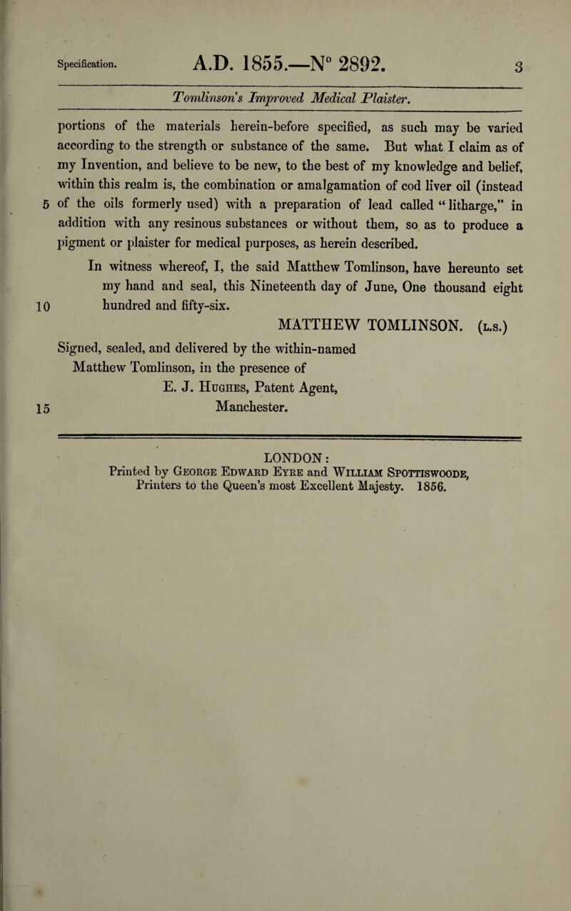 Tomlinsons Improved Medical Plaister. portions of the materials herein-before specified, as such may be varied according to the strength or substance of the same. But what I claim as of my Invention, and believe to be new, to the best of my knowledge and belief, within this realm is, the combination or amalgamation of cod liver oil (instead 5 of the oils formerly used) with a preparation of lead called “ litharge, in addition with any resinous substances or without them, so as to produce a pigment or plaister for medical purposes, as herein described. In witness whereof, I, the said Matthew Tomlinson, have hereunto set my hand and seal, this Nineteenth day of June, One thousand eight 10 hundred and fifty-six. MATTHEW TOMLINSON. (l.s.) Signed, sealed, and delivered by the within-named Matthew Tomlinson, in the presence of E. J. Hughes, Patent Agent, 15 Manchester. LONDON: Printed by George Edward Eyre and William Spottiswoode, Printers to the Queen’s most Excellent Majesty. 1856.