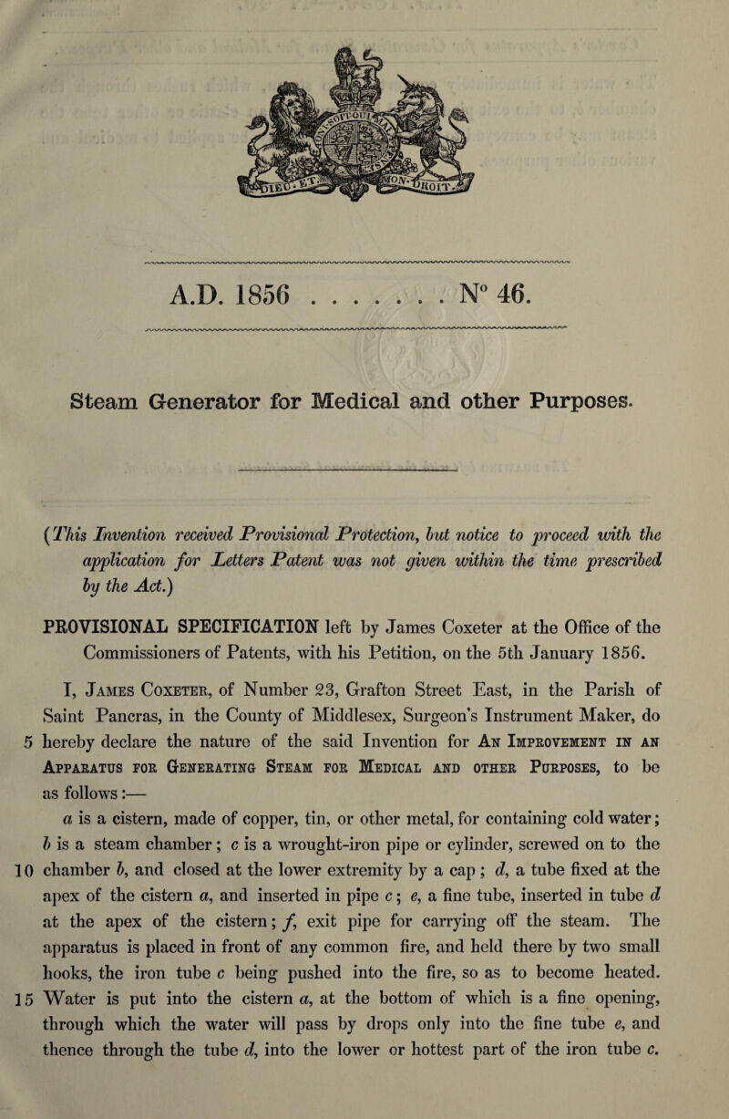 Steam Generator for Medical and other Purposes. (This Invention received Provisional Protection, but notice to proceed with the application for Letters Patent was not given within the time prescribed by the Act.) PROVISIONAL SPECIFICATION left by James Coxeter at the Office of the Commissioners of Patents, with his Petition, on the 5th January 1856. I, James Coxeter, of Number 23, Grafton Street East, in the Parish of Saint Pancras, in the County of Middlesex, Surgeon’s Instrument Maker, do 5 hereby declare the nature of the said Invention for An Improvement in an Apparatus for Generating Steam for Medical and other Purposes, to be as follows:— a is a cistern, made of copper, tin, or other metal, for containing cold water; b is a steam chamber; c is a wrought-iron pipe or cylinder, screwed on to the 1 () chamber b, and closed at the lower extremity by a cap ; d, a tube fixed at the apex of the cistern a, and inserted in pipe c; e, a fine tube, inserted in tube d at the apex of the cistern; f exit pipe for carrying off the steam. The apparatus is placed in front of any common fire, and held there by two small hooks, the iron tube c being pushed into the fire, so as to become heated. 15 Water is put into the cistern a, at the bottom of which is a fine opening, through which the water will pass by drops only into the fine tube e, and thence through the tube d, into the lower or hottest part of the iron tube c.