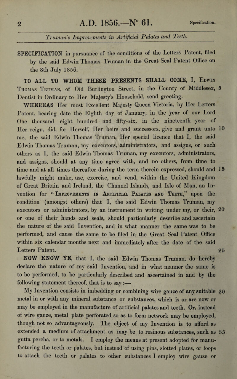 Truman's Improvements in Artificial Palates and rleeth. SPECIFICATION in pursuance of the conditions of the Letters Patent, filed by the said Edwin Thomas Truman in the Great Seal Patent Office on the 8th Julv 1856. TO ALL TO WHOM THESE PRESENTS SHALL COME, I, Edwin Thomas Truman, of Old Burlington Street, in the County of Middlesex, 5 Dentist in Ordinary to Her Majesty’s Household, send greeting. WHEREAS Her most Excellent Majesty Queen Victoria, by Her Letters Patent, bearing date the Eighth day of January, in the year of our Lord One thousand eight hundred and fifty-six, in the nineteenth year of Her reign, did, for Herself, Her heirs and successors, give and grant unto 10 me, the said Edwin Thomas Truman, Her special licence that I, the said Edwin Thomas Truman, my executors, administrators, and assigns, or such others as I, the said Edwin Thomas Truman, my executors, administrators, and assigns, should at any time agree with, and no others, from time to time and at all times thereafter during the term therein expressed, should and 15 lawfully might make, use, exercise, and vend, within the United Kingdom of Great Britain and Ireland, the Channel Islands, and Isle of Man, an In¬ vention for “ Improvements in Artificial Palates and Teeth,” upon the condition (amongst others) that I, the said Edwin Thomas Truman, my executors or administrators, by an instrument in writing under my, or their, 20 or one of their hands and seals, should particularly describe and ascertain the nature of the said Invention, and in what manner the same was to be performed, and cause the same to be filed in the Great Seal Patent Office within six calendar months next and immediately after the date of the said Letters Patent. 25 NOW KNOW YE, that I, the said Edwin Thomas Truman, do hereby declare the nature of my said Invention, and in what manner the same is to be performed, to be particularly described and ascertained in and by the following statement thereof, that is to say :— My Invention consists in imbedding or combining wire gauze of any suitable 30 metal in or with any mineral substance or substances, which is or are now or may be employed in the manufacture of artificial palates and teeth. Or, instead of wire gauze, metal plate perforated so as to form network may be employed, though not so advantageously. The object of my Invention is to afford as extended a medium of attachment as may be to resinous substances, such as 35 gutta percha, or to metals. I employ the means at present adopted for manu¬ facturing the teeth or palates, but instead of using pins, slotted plates, or loops to attach the teeth or palates to other substances I employ wire gauze or