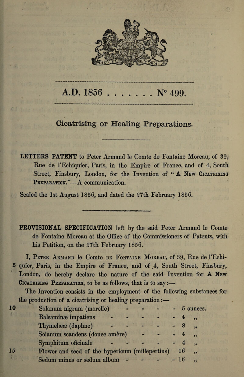 N° 499. A.D. 1856 Cicatrising or Healing Preparations. LETTERS PATENT to Peter Armand le Comte de Fontaine Moreau, of 39, Rue de l’Echiquier, Paris, in the Empire of France, and of 4, South Street, Finsbury, London, for the Invention of “ A New Cicatrising Preparation.”—A communication. Sealed the 1st August 1856, and dated the 27th February 1856. PROVISIONAL SPECIFICATION left by the said Peter Armand le Comte de Fontaine Moreau at the Office of the Commissioners of Patents, with his Petition, on the 27 th February 1856. I, Peter Armand le Comte de Fontaine Moreau, of 39, Rue de l’Echi- 5 quier, Paris, in the Empire of France, and of ,4, South Street, Finsbury, London, do hereby declare the nature of the said Invention for A New Cicatrising Preparation, to be as follows, that is to say:— The Invention consists in the employment of the following substances for the production of a cicatrising or healing preparation:— 10 / Solanum nigrum (morelle) - - - 5 ounces. ( Balsaminse impatiens - 4 Thymelsese (daphne) - 8 5» Solanum scandens (douce amfere) - m . 4 >> Symphitum oficinale - 4 15 Flower and seed of the hypericum (millepertius) 16 v Sedum minus or sedum album - - 16 >>