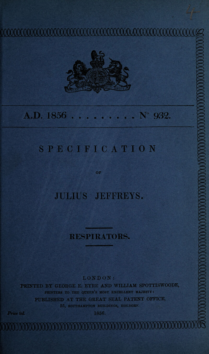 A.D. 1856 N 932. SPECIFICATION OF JULIUS JEFFREYS. RESPIRATORS. LONDON: PRINTED BY GEORGE E. EYRE AND WILLIAM SPOTTISWOODE, PRINTERS TO THE QUEEN’S MOST EXCELLENT MAJESTY: PUBLISHED AT THE GREAT SEAL PATENT OFFICE, 25, SOUTHAMPTON BUILDINGS, HOLBORN. Price 9d. 1856.