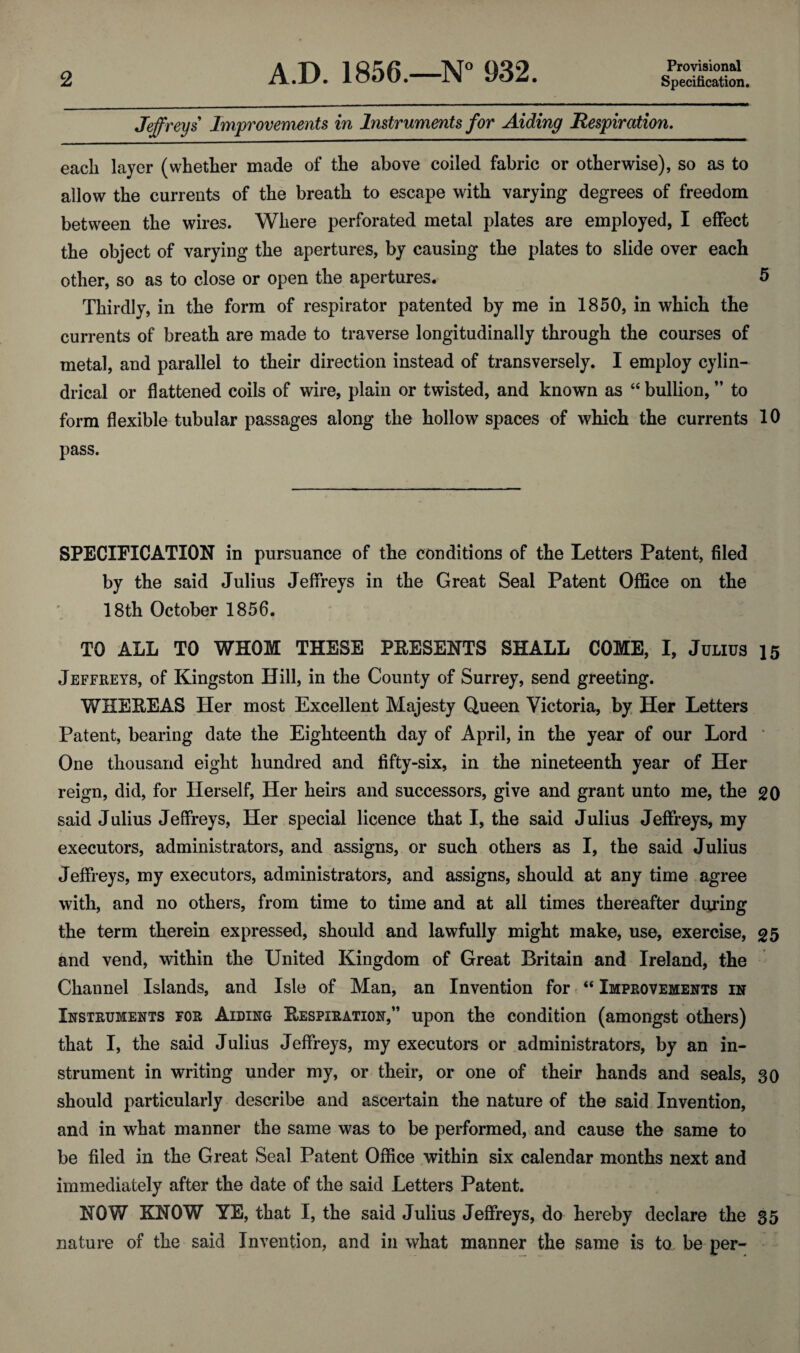 Provisional Jeffreys Improvements in Instruments for Aiding Respiration. each layer (whether made of the above coiled fabric or otherwise), so as to allow the currents of the breath to escape with varying degrees of freedom between the wires. Where perforated metal plates are employed, I effect the object of varying the apertures, by causing the plates to slide over each other, so as to close or open the apertures. 5 Thirdly, in the form of respirator patented by me in 1850, in which the currents of breath are made to traverse longitudinally through the courses of metal, and parallel to their direction instead of transversely. I employ cylin¬ drical or flattened coils of wire, plain or twisted, and known as “ bullion, ” to form flexible tubular passages along the hollow spaces of which the currents 10 pass. SPECIFICATION in pursuance of the conditions of the Letters Patent, filed by the said Julius Jeffreys in the Great Seal Patent Office on the 18th October 1856. TO ALL TO WHOM THESE PRESENTS SHALL COME, I, Julius 15 Jeffreys, of Kingston Hill, in the County of Surrey, send greeting. WHEREAS Her most Excellent Majesty Queen Victoria, by Her Letters Patent, bearing date the Eighteenth day of April, in the year of our Lord One thousand eight hundred and fifty-six, in the nineteenth year of Her reign, did, for Herself, Her heirs and successors, give and grant unto me, the 20 said Julius Jeffreys, Her special licence that I, the said Julius Jeffreys, my executors, administrators, and assigns, or such others as I, the said Julius Jeffreys, my executors, administrators, and assigns, should at any time agree with, and no others, from time to time and at all times thereafter during the term therein expressed, should and lawfully might make, use, exercise, 25 and vend, within the United Kingdom of Great Britain and Ireland, the Channel Islands, and Isle of Man, an Invention for “ Improvements in Instruments for Aiding Respiration,” upon the condition (amongst others) that I, the said Julius Jeffreys, my executors or administrators, by an in¬ strument in writing under my, or their, or one of their hands and seals, 30 should particularly describe and ascertain the nature of the said Invention, and in what manner the same was to be performed, and cause the same to be filed in the Great Seal Patent Office within six calendar months next and immediately after the date of the said Letters Patent. NOW KNOW YE, that I, the said Julius Jeffreys, do hereby declare the 35 nature of the said Invention, and in what manner the same is to be per-