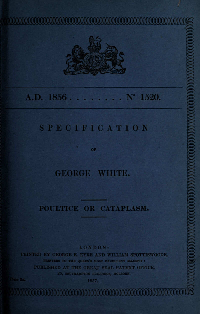 fiV jk- — «L- m. * gi'V meV \ v ‘ T.\ A.D. 1856.N° 1520. ' mss SPECIFICATION OF GEORGE WHITE. m M. POULTICE OR CATAPLASM. Vr - tm z‘ < Hy LONDON: PRINTED BY GEORGE E. EYRE AND WILLIAM SPOTTISWOODE, PRINTERS TO THE QUEEN’S MOST EXCELLENT MAJESTY I PUBLISHED AT THE GREAT SEAL PATENT OFFICE, 25, SOUTHAMPTON BUILDINGS, HOLBORN. 3* 1857. :V,Vr‘