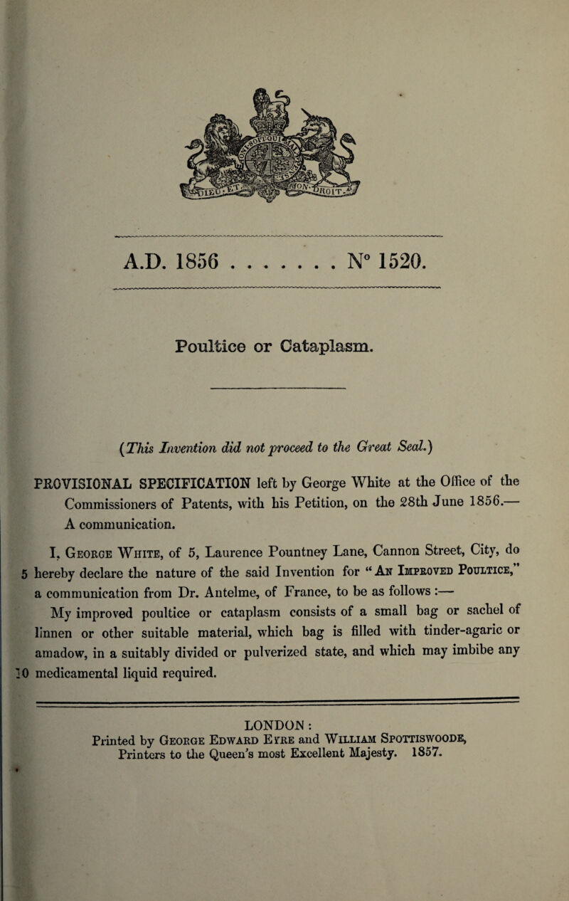 A.D. 1856 N° 1520. Poultice or Cataplasm. {This Invention did not proceed to the Great Seal.) PROVISIONAL SPECIFICATION left by George White at the Office of the Commissioners of Patents, with his Petition, on the 28th June 1856. A communication. I. George White, of 5, Laurence Pountney Lane, Cannon Street, City, do 5 hereby declare the nature of the said Invention for “An Improved Poultice, a communication from Dr. Antelme, of France, to be as follows :— My improved poultice or cataplasm consists of a small bag or sachel of linnen or other suitable material, which bag is filled with tinder-agaric or amadow, in a suitably divided or pulverized state, and which may imbibe any ]0 medicamental liquid required. LONDON: Printed by George Edward Evre and William Spottiswoode, Printers to the Queen^s most Excellent Majesty. 1857. t