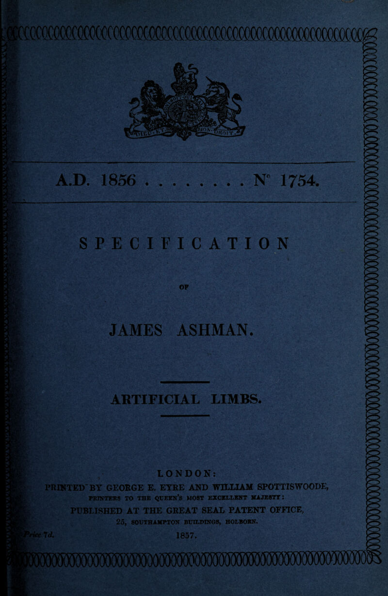 v'C i,,.'*. dTe.v uRovr V- A.D. 1856 .N 1754. SPECIFICATION OF JAMES ASHMAN. ARTIFICIAL LIMBS. ft LONDON; at PRINTED* BY GEORGE E. EYRE AND WILLIAM SPOTTISWOODE, PRINTERS TO THE QUEEN’S MOST EXCELLENT MAJESTY: PUBLISHED AT THE GREAT SEAL PATENT OFFICE, 25, SOUTHAMPTON BUILDINGS, HOLBORN. 9rtec 7d. 1857.