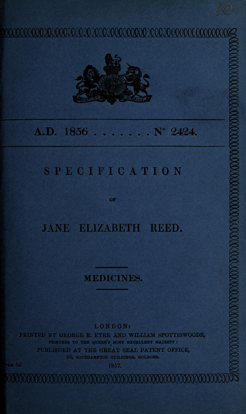 A.D. 1856 .N° 2424. SPECIFICATION OF JANE ELIZABETH REED. MEDICINES. LONDON: FEINTED BY GEOEGE E. EYEE AND WILLIAM SPOTTISWOODE, PRINTERS TO THE QUEEN’s HOST EXCELLENT MAJESTY : PUBLISHED AT THE GEEAT SEAL PATENT OFFICE, 25, SOUTHAMPTON BUILDINGS, BOLBOBN. ■ice 3d. 1857. mmmmwmmWMmmmWWW