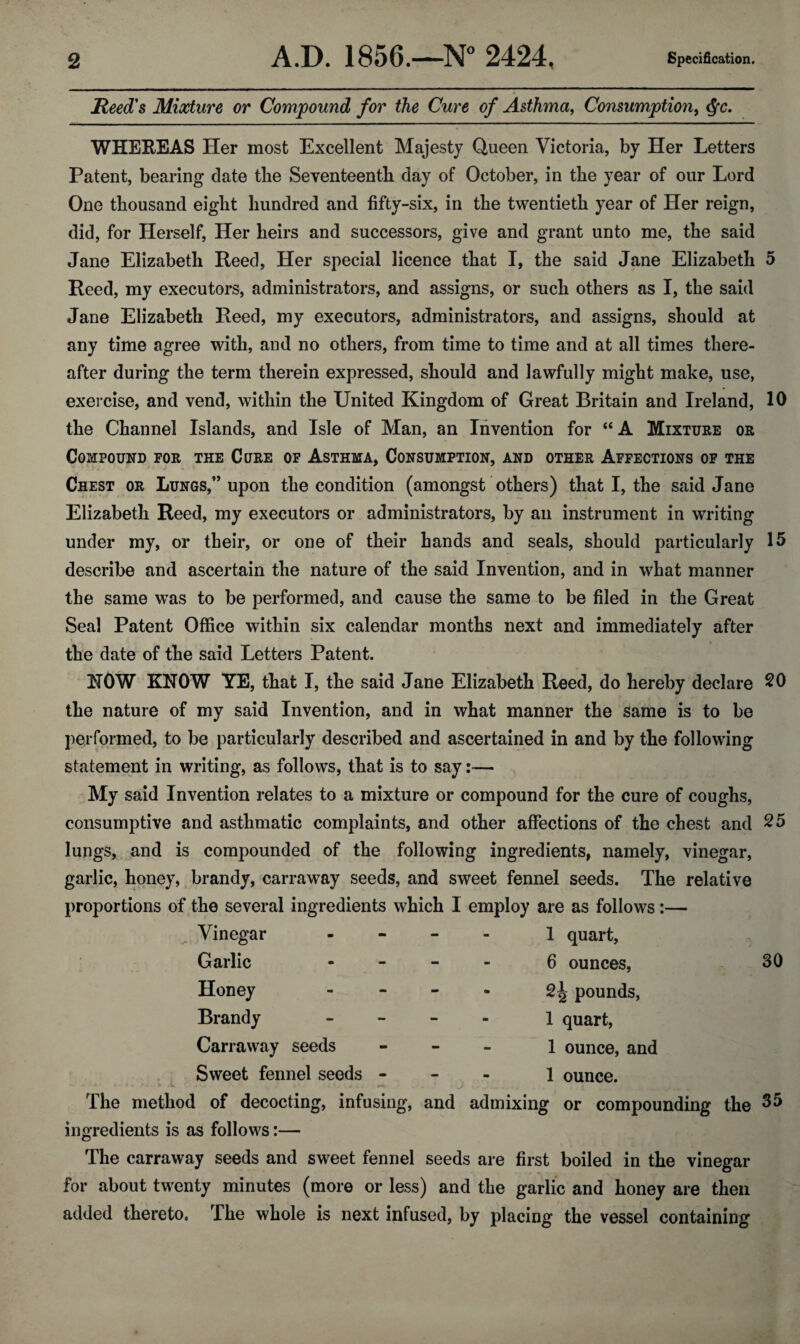 Reed's Mixture or Compound for the Cure of Asthma, Consumption, $c. WHEREAS Her most Excellent Majesty Queen Victoria, by Her Letters Patent, bearing date the Seventeenth day of October, in the year of our Lord One thousand eight hundred and fifty-six, in the twentieth year of Her reign, did, for Herself, Her heirs and successors, give and grant unto me, the said Jane Elizabeth Reed, Her special licence that I, the said Jane Elizabeth 5 Reed, my executors, administrators, and assigns, or such others as I, the said Jane Elizabeth Reed, my executors, administrators, and assigns, should at any time agree with, and no others, from time to time and at all times there¬ after during the term therein expressed, should and lawfully might make, use, exercise, and vend, within the United Kingdom of Great Britain and Ireland, 10 the Channel Islands, and Isle of Man, an Invention for “ A Mixture or Compound for the Core of Asthma, Consumption, and other Affections of the Chest or Lungs,” upon the condition (amongst others) that I, the said Jane Elizabeth Reed, my executors or administrators, by an instrument in writing under my, or their, or one of their hands and seals, should particularly 15 describe and ascertain the nature of the said Invention, and in what manner the same was to be performed, and cause the same to be filed in the Great Seal Patent Office within six calendar months next and immediately after the date of the said Letters Patent. ROW KNOW YE, that I, the said Jane Elizabeth Reed, do hereby declare 20 the nature of my said Invention, and in what manner the same is to be performed, to be particularly described and ascertained in and by the following statement in writing, as follows, that is to say:— My said Invention relates to a mixture or compound for the cure of coughs, consumptive and asthmatic complaints, and other affections of the chest and 25 lungs, and is compounded of the following ingredients, namely, vinegar, garlic, honey, brandy, carraway seeds, and sweet fennel seeds. The relative proportions of the several ingredients which I employ are as follows :— Vinegar - - - 1 quart, Garlic - 6 ounces, 30 Honey - 2^ pounds, Brandy - 1 quart, Carraway seeds - 1 ounce, and Sweet fennel seeds - 1 ounce. The method of decocting, infusing, and admixing or compounding the 55 ingredients is as follows:— The carraway seeds and sweet fennel seeds are first boiled in the vinegar for about twenty minutes (more or less) and the garlic and honey are then added thereto, The whole is next infused, by placing the vessel containing