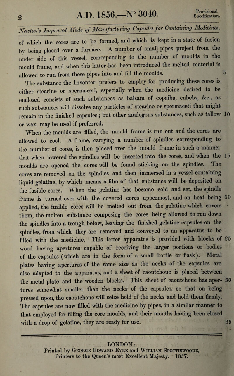 2 Provisional Newton's Im^id Mode of Manufacturing Capsules for Containing Medicines. of which, the cores are to be formed, and which is kept in a state of fusion by being placed over a furnace. A number of small pipes project from the under side of this vessel, corresponding to the number of moulds in the mould frame, and when this latter has been introduced the melted material is allowed to run from these pipes into and fill the moulds. 5 The substance the Inventor prefers to employ for producing these cores is either stearine or spermaceti, especially when the medicine desired to be enclosed consists of such substances as balsam of copaiba, cubebs, &c., as such substances will dissolve any particles of stearine or spermaceti that might remain in the finished capsules; but other analogous substances, such as tallow 10 or wax, may be used if preferred. When the moulds are filled, the mould frame is run out and the cores are allowed to cool. A frame, carrying a number of spindles corresponding to the number of cores, is then placed over the mould frame in such a manner that when lowered the spindles will be inserted into the cores, and when the 15 moulds are opened the cores will be found sticking on the spindles. The cores are removed on the spindles and then immersed in a vessel containing liquid gelatine, by which means a film of that substance will be deposited on the fusible cores. When the gelatine has become cold and set, the spindle frame is turned over with the covered cores uppermost, and on heat being 20 applied, the fusible cores will be melted out from the gelatine which covers * them, the molten substance composing the cores being allowed to run down the spindles into a trough below, leaving the finished gelatine capsules on the spindles, from which they are removed and conveyed to an apparatus to be filled with the medicine. This latter apparatus is provided with blocks of 25 wood having apertures capable of receiving the larger portions or bodies of the capsules (which are in the form of a small bottle or flask). Metal plates having apertures of the same size as the necks of the capsules are also adapted to the apparatus, and a sheet of caoutchouc is placed between the metal plate and the wooden blocks. This sheet of caoutchouc has aper- 30 tures somewhat smaller than the necks of the capsules, so that on being pressed upon, the caoutchouc will seize hold of the necks and hold them firmly. The capsules are now filled with the medicine by pipes, in a similar manner to that employed for filling the core moulds, and their mouths having been closed with a drop of gelatine, they are ready for use. 35 LONDON: Printed by George Edward Eyre and William Spottiswoode, Printers to the Queen's most Excellent Majesty. 1857.