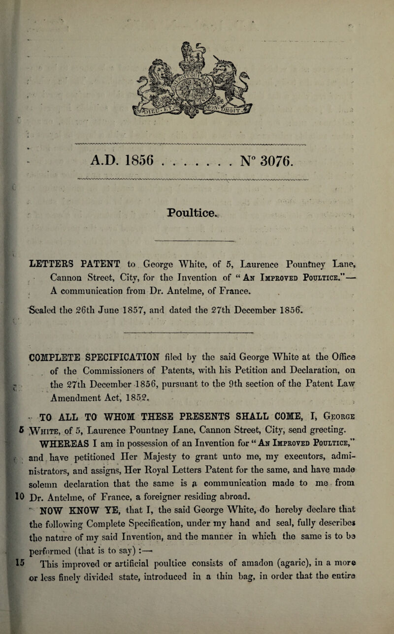 i Poultice. LETTERS PATENT to George White, of 5, Laurence Pountney Lane, Cannon Street, Citv, for the Invention of “ An Improved Poultice.”— ■ A communication from Dr. Antelme, of France. Sealed the 26th June 1857, and dated the 27th December 1856. ... • ;■ • v • . . ■ ‘ •' _ COMPLETE SPECIFICATION filed by the said George White at the Office of the Commissioners of Patents, with his Petition and Declaration, on * the 27th December 1856, pursuant to the 9th section of the Patent Law Amendment Act, 185.2, . - 1 v TO ALL TO WHOM THESE PRESENTS SHALL COME, I, George 5 White, of 5, Laurence Pountney Lane, Cannon Street, City, send greeting. WHEREAS I am in possession of an Invention for “ An Improved Poultice,” £. and have petitioned Her Majesty to grant unto me, my executors, admi- « i % nistrators, and assigns, Her Royal Letters Patent for the same, and have made solemn declaration that the same is a- communication made to me from 10 Dr. Antelme, of France, a foreigner residing abroad.  NOW KNOW YE, that I, the said George White, do hereby declare that the following Complete Specification, under my hand and seal, fully describes the nature of my said Invention, and the manner in which the same is to be {performed (that is to say) :—* 15 This improved or artificial poultice consists of amadon (agaric), in a more or less finely divided state, introduced in a thin bag, in order that the entire