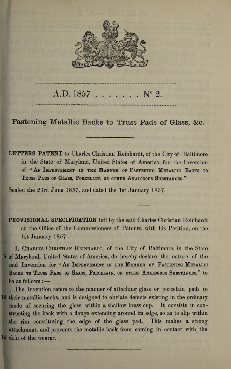 Fastening Metallic Backs to Truss Pads of Glass, &c. LETTERS PATENT to Charles Christian Reinhardt, of the City of Baltimore in the State of Maryland, United States of America, for the Invention of “An Improvement in the Manner of Fastening Metallic Backs to Truss Pads of Glass, Porcelain, or other Analogous Substances.” Sealed the 23rd June 1857, and dated the 1st January 1857. PROVISIONAL SPECIFICATION left by the said Charles Christian Reinhardt at the Office of the Commissioners of Patents, with his Petition, on the 1st January 1857. I, Charles Christian Reinhardt, of the City of Baltimore, in the State 5 of Maryland, United States of America, do hereby declare the nature of the said Invention for “ An Improvement in the Manner of Fastening Metallic Backs to Truss Pads of Glass, Porcelain, or other Analogous Substances,” to be as follows :—• The Invention refers to the manner of attaching glass or porcelain pads to 10 their metallic backs, and is designed to obviate defects existing in the ordinary mode of securing the glass within a shallow brass cup. It consists in con¬ structing the back with a flange extending around its edge, so as to slip within the rim constituting the edge of the glass pad. This makes a strong attachment, and prevents the metallic back from coming in contact with the 15 skin of the wearer.