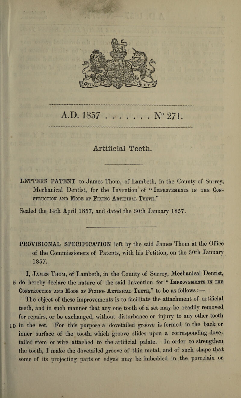 •Av A.D. 1857 ...... N° 271. Artificial Teeth. LETTEES PATENT to James Thom, of Lambeth, in the County of Surrey, Mechanical Dentist, for the Invention of “ Improvements in the Con- STRUCTION AND MODE OF ElXING ArTIFIC&L TEETH.” Sealed the 14th April 1857, and dated the 30th January 1857. PEOVISIONAL SPECIFICATION left by the said James Thom at the Office of the Commissioners of Patents, with his Petition, on the 30th January 1857. I, James Thom, of Lambeth, in the County of Surrey, Mechanical Dentist, 5 do hereby declare the nature of the said Invention for “ Improvements in the Construction and Mode of Fixing Artifical Teeth,” to be as follows :— The object of these improvements is to facilitate the attachment of artificial teeth, and in such manner that any one tooth of a set may be readily removed for repairs, or be exchanged, without disturbance or injury to any other tooth 10 in the set. For this purpose a dovetailed groove is formed in the back or inner surface of the tooth, which groove slides upon a corresponding dove¬ tailed stem or wire attached to the artificial palate. In order to strengthen the tooth, I make the dovetailed groove of thin metal, and of such shape that some of its projecting parts or edges may be imbedded in the porcelain or