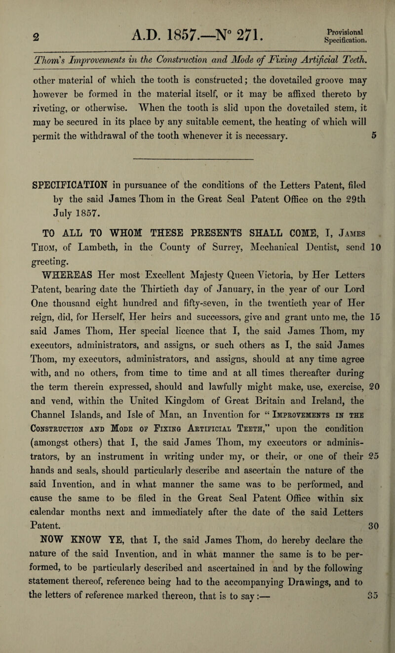 Thoms Improvements in the Construction and Mode of Fixing Artificial Teeth. other material of which the tooth is constructed; the dovetailed groove may however be formed in the material itself, or it may be affixed thereto by riveting, or otherwise. When the tooth is slid upon the dovetailed stem, it may be secured in its place by any suitable cement, the heating of which will permit the withdrawal of the tooth whenever it is necessary. 5 SPECIFICATION in pursuance of the conditions of the Letters Patent, filed by the said James Thom in the Great Seal Patent Office on the 29th July 1857. \ TO ALL TO WHOM THESE PRESENTS SHALL COME, I, James Thom, of Lambeth, in the County of Surrey, Mechanical Dentist, send 10 greeting. WHEREAS Her most Excellent Majesty Queen Victoria, by Her Letters Patent, bearing date the Thirtieth day of January, in the year of our Lord One thousand eight hundred and fifty-seven, in the twentieth year of Her reign, did, for Herself, Her heirs and successors, give and grant unto me, the 15 said James Thom, Her special licence that I, the said James Thom, my executors, administrators, and assigns, or such others as I, the said James Thom, my executors, administrators, and assigns, should at any time agree with, and no others, from time to time and at all times thereafter during the term therein expressed, should and lawfully might make, use, exercise, 20 and vend, within the United Kingdom of Great Britain and Ireland, the Channel Islands, and Isle of Man, an Invention for “ Improvements in the Construction and Mode of Fixing Artificial Teeth,” upon the condition (amongst others) that I, the said James Thom, my executors or adminis¬ trators, by an instrument in writing under my, or their, or one of their 25 hands and seals, should particularly describe and ascertain the nature of the said Invention, and in what manner the same was to be performed, and cause the same to be filed in the Great Seal Patent Office within six calendar months next and immediately after the date of the said Letters Patent. 30 NOW KNOW YE, that I, the said James Thom, do hereby declare the nature of the said Invention, and in what manner the same is to be per¬ formed, to be particularly described and ascertained in and by the following statement thereof, reference being had to the accompanying Drawings, and to the letters of reference marked thereon, that is to say:— 35