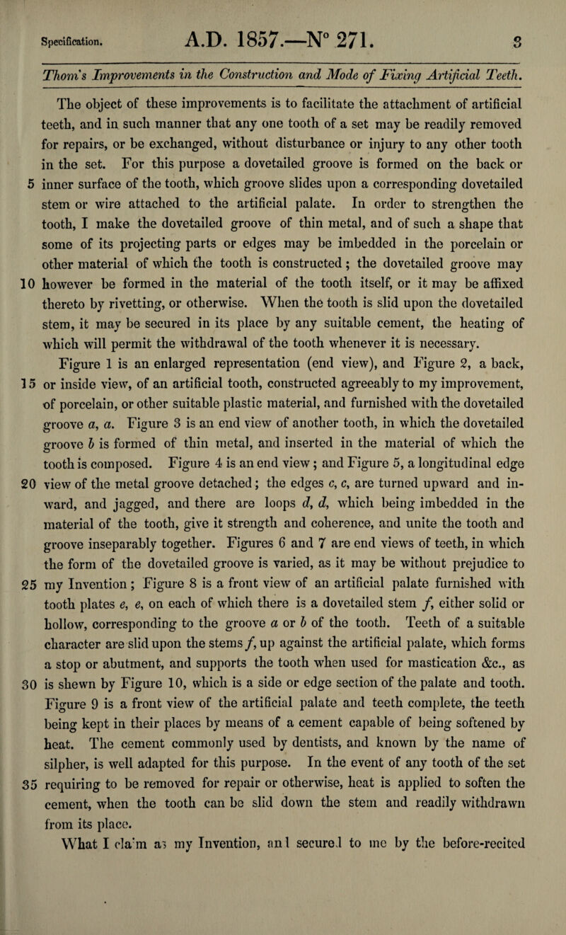 Thoms Improvements in the Construction and Mode of Fixing Artificial Teeth. The object of these improvements is to facilitate the attachment of artificial teeth, and in such manner that any one tooth of a set may be readily removed for repairs, or be exchanged, without disturbance or injury to any other tooth in the set. For this purpose a dovetailed groove is formed on the back or 5 inner surface of the tooth, which groove slides upon a corresponding dovetailed stem or wire attached to the artificial palate. In order to strengthen the tooth, I make the dovetailed groove of thin metal, and of such a shape that some of its projecting parts or edges may be imbedded in the porcelain or other material of which the tooth is constructed; the dovetailed groove may 10 however be formed in the material of the tooth itself, or it may be affixed thereto by rivetting, or otherwise. When the tooth is slid upon the dovetailed stem, it may be secured in its place by any suitable cement, the heating of which will permit the withdrawal of the tooth whenever it is necessary. Figure 1 is an enlarged representation (end view), and Figure 2, a back, 15 or inside view, of an artificial tooth, constructed agreeably to my improvement, of porcelain, or other suitable plastic material, and furnished with the dovetailed groove a, a. Figure 3 is an end view of another tooth, in which the dovetailed groove b is formed of thin metal, and inserted in the material of which the tooth is composed. Figure 4 is an end view; and Figure 5, a longitudinal edge 20 view of the metal groove detached; the edges c, c, are turned upward and in¬ ward, and jagged, and there are loops d, d, which being imbedded in the material of the tooth, give it strength and coherence, and unite the tooth and groove inseparably together. Figures 6 and 7 are end views of teeth, in which the form of the dovetailed groove is varied, as it may be without prejudice to 25 my Invention; Figure 8 is a front view of an artificial palate furnished with tooth plates e, e, on each of which there is a dovetailed stem f either solid or hollow, corresponding to the groove a or b of the tooth. Teeth of a suitable character are slid upon the stems /, up against the artificial palate, which forms a stop or abutment, and supports the tooth wrhen used for mastication &c., as 30 is shewn by Figure 10, which is a side or edge section of the palate and tooth. Figure 9 is a front view of the artificial palate and teeth complete, the teeth being kept in their places by means of a cement capable of being softened by heat. The cement commonly used by dentists, and known by the name of silpher, is well adapted for this purpose. In the event of any tooth of the set 35 requiring to be removed for repair or otherwise, heat is applied to soften the cement, when the tooth can be slid down the stem and readily withdrawn from its place. What I c!arm a> my Invention, an 1 secured to me by the before-recited