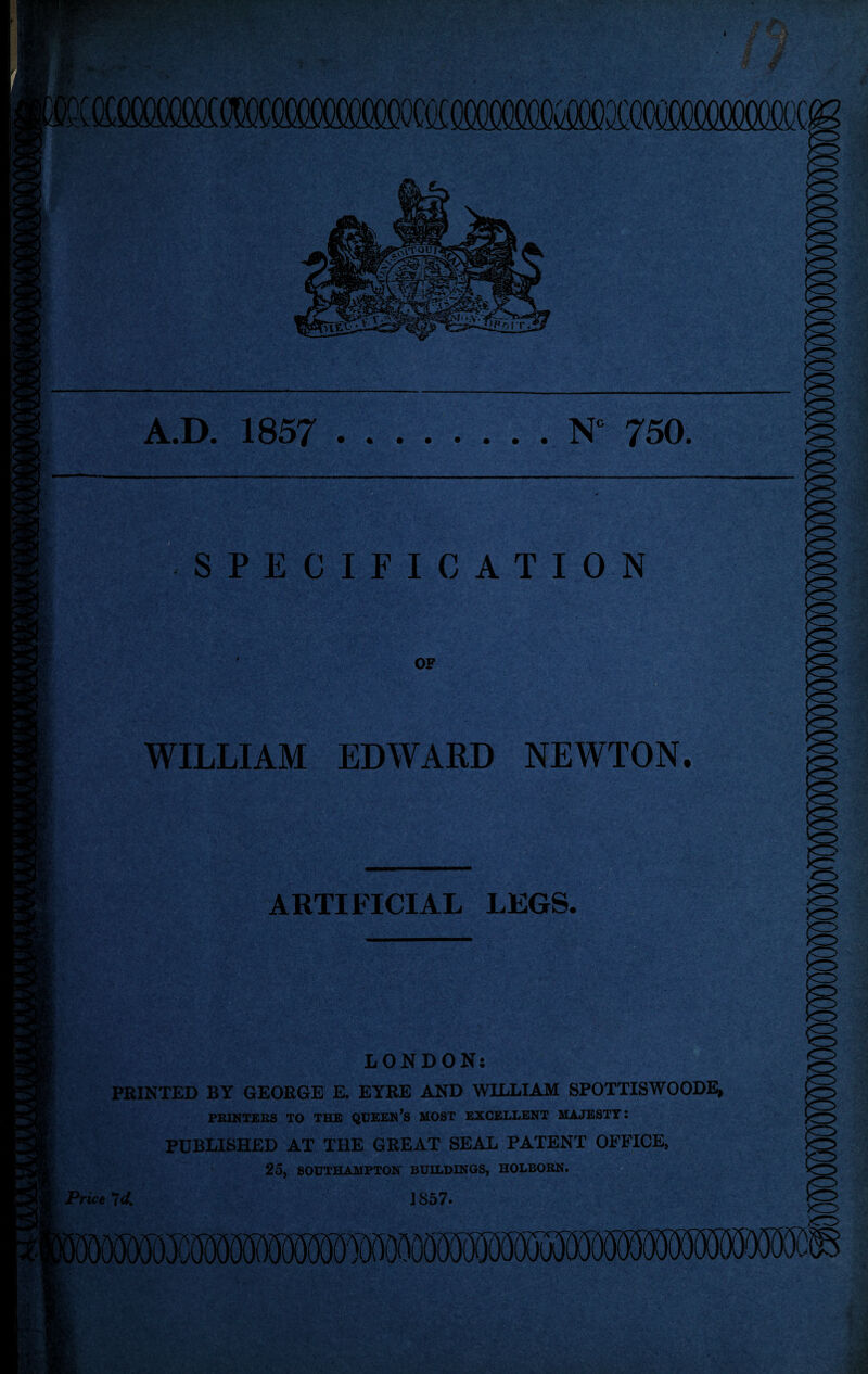 MCQMSMM A.D. 1857 .N° 750. SPECIFICATION OF WILLIAM EDWARD NEWTON. ARTIFICIAL LEGS. LONDON: PRINTED BY GEORGE E. EYRE AND WILLIAM SPOTTISWOODE* PRINTERS TO THE QUEEN’s MOST EXCELLENT MAJESTY: PUBLISHED AT THE GREAT SEAL PATENT OFFICE, 25, SOUTHAMPTON BUILDINGS, HOLBORN. Price *7d. J 857*