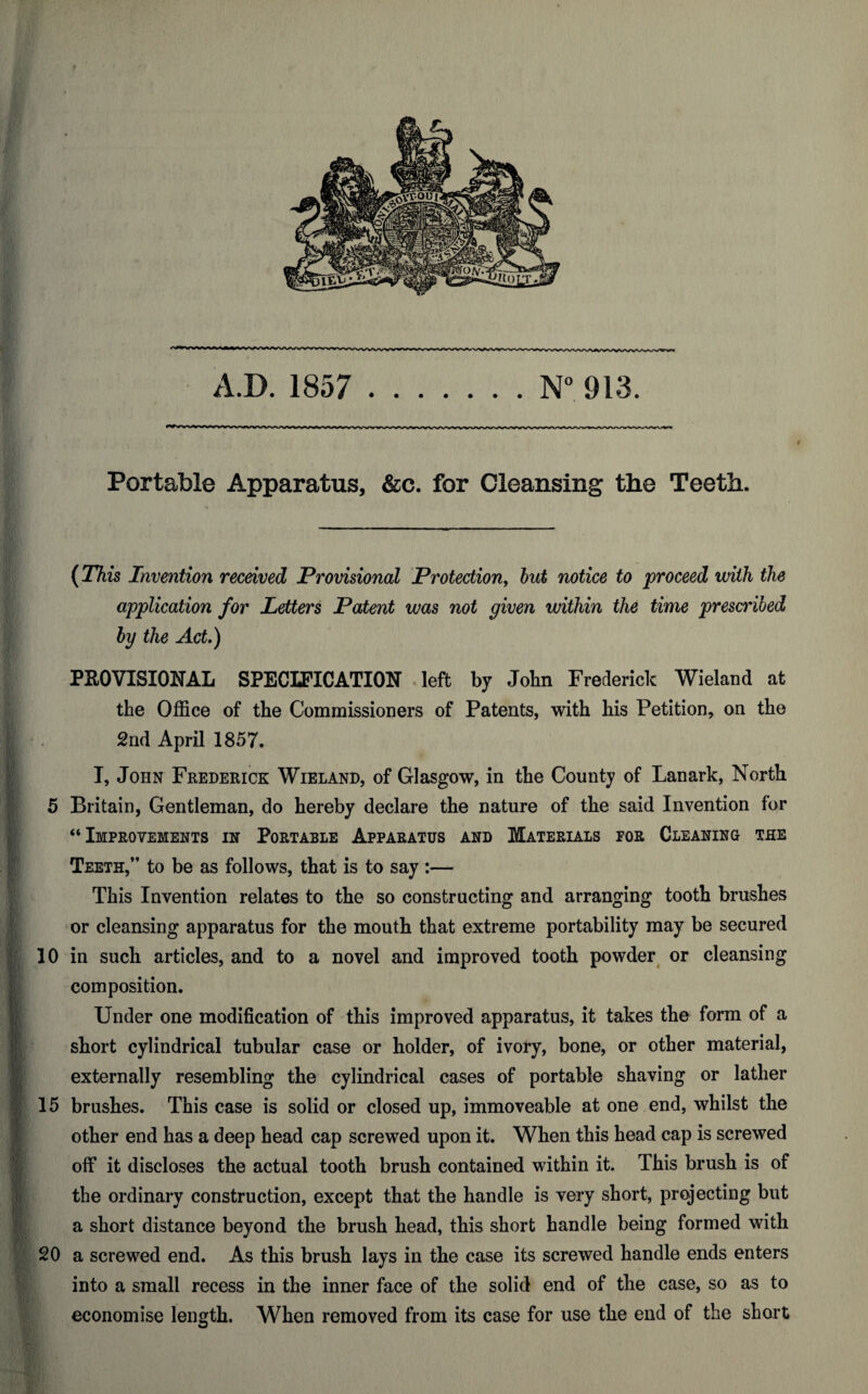 Portable Apparatus, &c. for Cleansing tlie Teeth. (This Invention received Provisional Protection, but notice to proceed with the application for Letters Patent was not given within the time prescribed by the Act,) PROVISIONAL SPECIFICATION left by John Frederick Wieland at the Office of the Commissioners of Patents, with his Petition, on the 2nd April 1857. I, John Frederick Wieland, of Glasgow, in the County of Lanark, North 5 Britain, Gentleman, do hereby declare the nature of the said Invention for “Improvements in Portable Apparatus and Materials tor Cleaning the Teeth,” to be as follows, that is to say :— This Invention relates to the so constructing and arranging tooth brushes or cleansing apparatus for the mouth that extreme portability may be secured 10 in such articles, and to a novel and improved tooth powder or cleansing composition. Under one modification of this improved apparatus, it takes the form of a short cylindrical tubular case or holder, of ivory, bone, or other material, externally resembling the cylindrical cases of portable shaving or lather 15 brushes. This case is solid or closed up, immoveable at one end, whilst the other end has a deep head cap screwed upon it. When this head cap is screwed off it discloses the actual tooth brush contained within it. This brush is of the ordinary construction, except that the handle is very short, projecting but a short distance beyond the brush head, this short handle being formed with 20 a screwed end. As this brush lays in the case its screwed handle ends enters into a small recess in the inner face of the solid end of the case, so as to economise length. When removed from its case for use the end of the short