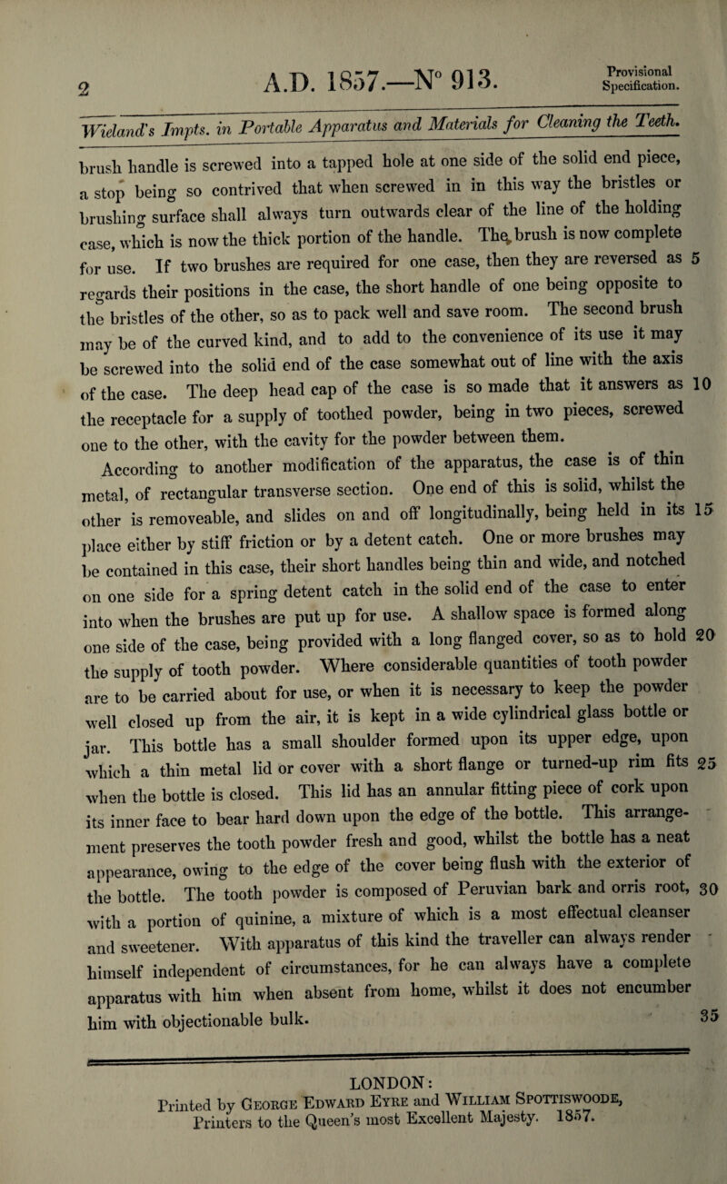 2 Provisional Specification. A.D. 1857.—N° 913. Wieland's Impts. in Portable Apparatus and Materials for Cleaning the Teeth. brush handle is screwed into a tapped hole at one side of the solid end piece, a stop being so contrived that when screwed in in this way the bristles or brushing surface shall always turn outwards clear of the line of the holding case, which is now the thick portion of the handle. Th^, brush is now complete for use. If two brushes are required for one case, then they are reversed as 5 regards their positions in the case, the short handle of one being opposite to the bristles of the other, so as to pack well and save room. The second brush may be of the curved kind, and to add to the convenience of its use it may be screwed into the solid end of the case somewhat out of line with the axis of the case. The deep head cap of the case is so made that it answers as 10 the receptacle for a supply of toothed powder, being in two pieces, screwed one to the other, with the cavity for the powder between them. According to another modification of the apparatus, the case is of thin metal, of rectangular transverse section. One end of this is solid, whilst the other is removeable, and slides on and off longitudinally, being held in its 15 place either by stiff friction or by a detent catch. One or more brushes may be contained in this case, their short handles being thin and wide, and notched on one side for a spring detent catch in the solid end of the case to enter into when the brushes are put up for use. A shallow space is formed along one side of the case, being provided with a long flanged cover, so as to hold 20 the supply of tooth powder. Where considerable quantities of tooth powder are to be carried about for use, or when it is necessary to keep the powder well closed up from the air, it is kept in a wide cylindrical glass bottle or jar. This bottle has a small shoulder formed upon its upper edge, upon which a thin metal lid or cover with a short flange or turned-up rim fits 25 when the bottle is closed. This lid has an annular fitting piece of cork upon its inner face to bear hard down upon the edge of the bottle. This arrange¬ ment preserves the tooth powder fresh and good, whilst the bottle has a neat appearance, owing to the edge of the cover being flush with the exterior of the bottle. The tooth powder is composed of Peruvian bark and orris root, 30 with a portion of quinine, a mixture of which is a most effectual cleanser and sweetener. With apparatus of this kind the traveller can always render himself independent of circumstances, for he can always have a complete apparatus with him when absent from home, whilst it does not encumber him with objectionable bulk. LONDON: Printed by George'Edward Eyre and William Spottiswoode, Printers to the Queen s most Excellent Majesty. 1 S-i7.