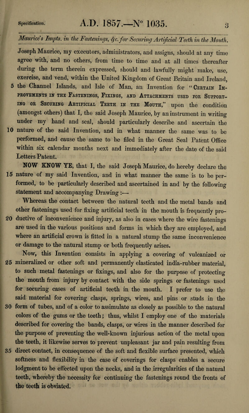 Maurices Impts. in the Fastenings, Qc.for Securing Artificial Teeth in the Mouth. Joseph Maurice, my executors, administrators, and assigns, should at any time agree with, and no others, from time to time and at all times thereafter during the term therein expressed, should and lawfully might make, use, exercise, and vend, within the United Kingdom of Great Britain and Ireland, 5 the Channel Islands, and Isle of Man, an Invention for “ Certain Im¬ provements in the Fastenings, Fixings, and Attachments used por Support¬ ing or Securing Artificial Teeth in the Mouth,” upon the condition (amongst others) that I, the said Joseph Maurice, by an instrument in writing under my hand and seal, should particularly describe and ascertain the 10 nature of the said Invention, and in what manner the same was to be performed, and cause the same to be filed in the Great Seal Patent Office within six calendar months next and immediately after the date of the said Letters Patent. NOW KNOW YE, that I, the said Joseph Maurice, do hereby declare the 15 nature of my said Invention, and in what manner the same is to be per¬ formed, to be particularly described and ascertained in and by the following statement and accompanying Drawing :—• Whereas the contact between the natural teeth and the metal bands and other fastenings used for fixing artificial teeth in the mouth is frequently pro- 20 ductive of inconvenience and injury, as also in cases where the wire fastenings are used in the various positions and forms in which they are employed, and where an artificial crown is fitted in a natural stump the same inconvenience or damage to the natural stump or both frequently arises. Now, this Invention consists in applying a covering of vulcanized or 25 mineralized or other soft and permanently elasticated india-rubber material, to such metal fastenings or fixings, and also for the purpose of protecting the mouth from injury by contact with the side springs or fastenings used for securing cases of artificial teeth in the mouth. I prefer to use the said material for covering clasps, springs, wires, and pins or studs in the 30 form of tubes, and of a color to assimulate as closely as possible to the natural colors of the gums or the teeth; thus, whilst I employ one of the materials described for covering the bands, clasps, or wires in the manner described for the purpose of preventing the well-known injurious action of the metal upon the teeth, it likewise serves to prevent unpleasant jar and pain resulting from 35 direct contact, in consequence of the soft and flexible surface presented, which softness and flexibility in the case of coverings for clasps enables a secure lodgment to be effected upon the necks, and in the irregularities of the natural teeth, whereby the necessity for continuing the fastenings round the fronts of the teeth is obviated.