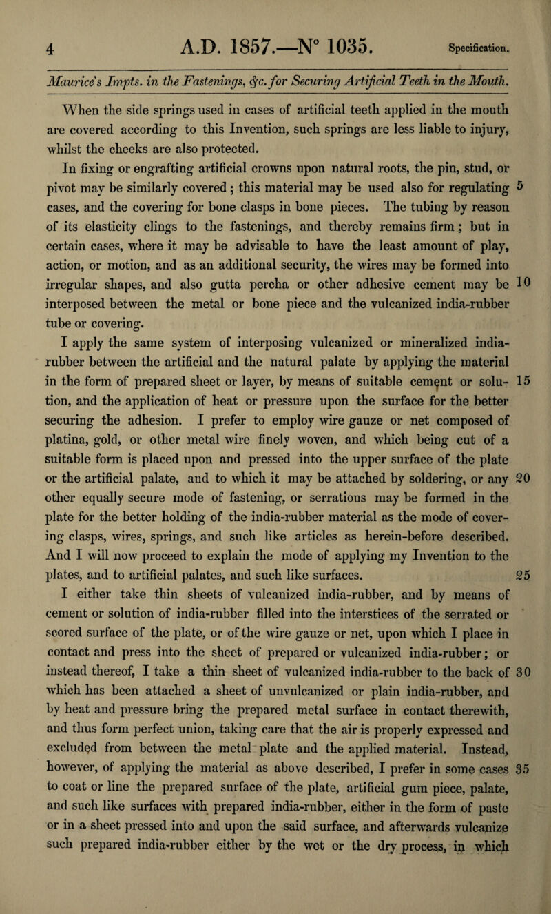 Maurices Impts. in the Fastenings, Qc.for Securing Artificial Teeth in the Mouth. When the side springs used in cases of artificial teeth applied in the mouth are covered according to this Invention, such springs are less liable to injury, whilst the cheeks are also protected. In fixing or engrafting artificial crowns upon natural roots, the pin, stud, or pivot may be similarly covered ; this material may be used also for regulating 5 cases, and the covering for bone clasps in bone pieces. The tubing by reason of its elasticity clings to the fastenings, and thereby remains firm ; but in certain cases, where it may be advisable to have the least amount of play, action, or motion, and as an additional security, the wires may be formed into irregular shapes, and also gutta percha or other adhesive cement may be 10 interposed between the metal or bone piece and the vulcanized india-rubber tube or covering. I apply the same system of interposing vulcanized or mineralized india- rubber between the artificial and the natural palate by applying the material in the form of prepared sheet or layer, by means of suitable cement or solu- 15 tion, and the application of heat or pressure upon the surface for the better securing the adhesion. I prefer to employ wire gauze or net composed of platina, gold, or other metal wire finely woven, and which being cut of a suitable form is placed upon and pressed into the upper surface of the plate or the artificial palate, and to which it may be attached by soldering, or any 20 other equally secure mode of fastening, or serrations may be formed in the plate for the better holding of the india-rubber material as the mode of cover¬ ing clasps, wires, springs, and such like articles as herein-before described. And I will now proceed to explain the mode of applying my Invention to the plates, and to artificial palates, and such like surfaces. 25 I either take thin sheets of vulcanized india-rubber, and by means of cement or solution of india-rubber filled into the interstices of the serrated or scored surface of the plate, or of the wire gauze or net, upon which I place in contact and press into the sheet of prepared or vulcanized india-rubber; or instead thereof, I take a thin sheet of vulcanized india-rubber to the back of 30 which has been attached a sheet of unvulcanized or plain india-rubber, and by heat and pressure bring the prepared metal surface in contact therewith, and thus form perfect union, taking care that the air is properly expressed and excluded from between the metal plate and the applied material. Instead, however, of applying the material as above described, I prefer in some cases 35 to coat or line the prepared surface of the plate, artificial gum piece, palate, and such like surfaces with prepared india-rubber, either in the form of paste or in a sheet pressed into and upon the said surface, and afterwards vulcanize such prepared india-rubber either by the wet or the dry process, in which