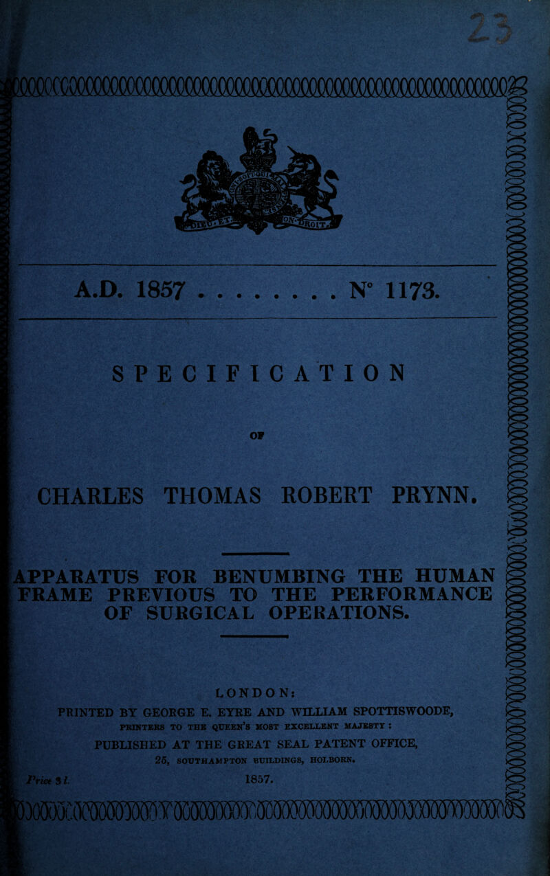 fi <3> A.D. 1857 .N” 1173. SPECIFICATION OF CHARLES THOMAS ROBERT PRYNN. -0> APPARATUS FOR BENUMBING THE HUMAN FRAME PREVIOUS TO THE PERFORMANCE OF SURGICAL OPERATIONS. LONDON: PRINTED BY GEORGE E. EYRE AND WILLIAM SPOTTISWOODE, PRINTERS TO THE QUEEN’S MOST EXCELLENT MAJESTY I PUBLISHED AT THE GKEAT SEAL PATENT OFFICE, 25, SOUTHAMPTON BUILDINGS, HOLBORN. Price $1. 1857. lymMMmwmvimmmmmmm S’ • v