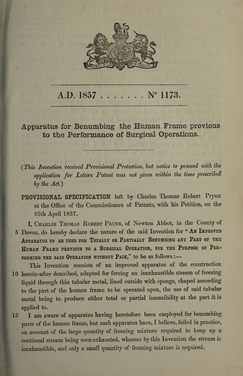 «*9P AD. 1857 .N° 1173. Apparatus for Benumbing the Human Frame previous to the Performance of Surgical Operations, (This Invention received Provisional Protection, but notice to proceed ivith the application for Letters Patent was not given within the time prescribed by the Act.) m PROVISIONAL SPECIFICATION left by Charles Thomas Robert Prynn at the Office of the Commissioners of Patents, with his Petition, on the 25th April 1857. I, Charles Thomas Robert Prynn, of Newton Abbot, in the County of 5 Devon, do hereby declare the nature of the said Invention for “ An Improved Apparatus to be used for Totally or Partially Benumbing any Part of the Human Frame previous to a Surgical Operation, for the Purpose of Per¬ forming the said Operation without Pain,” to be as follows :— This Invention consists of an improved apparatus of the construction 10 herein-after described, adapted for forcing an inexhaustible stream of freezing liquid through thin tubular metal, lined outside with sponge, shaped according to the part of the human frame to be operated upon, the use of said tubular metal being to produce either total or partial insensibility at the part it is applied to. 15 I am aware of apparatus having heretofore been employed for benumbing parts of the human frame, but such apparatus have, I believe, failed in practice, on account of the large quantity of freezing mixture required to keep up a continual stream being soon exhausted, whereas by this Invention the stream is inexhaustible, and only a small quantity of freezing mixture is required.