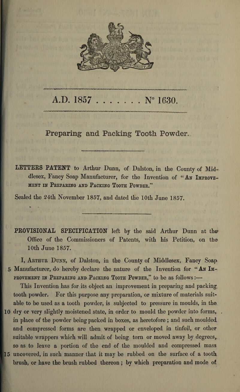 1 . Preparing and Packing Tcotli Powder,. LETTERS PATENT to Arthur Dunn, of Dalston, in the County of Mid¬ dlesex, Fancy Soap Manufacturer, for the Invention of “An Improve¬ ment in Preparing and Packing Tooth Powder.” Sealed the 24th November 1857, and dated the 10th June 1857. PROVISIONAL SPECIFICATION left by the said Arthur Dunn at the* Office of the Commissioners of Patents, with his Petition, on the 10th June 1857. I, Arthur Dunn, of Dalston, in the County of Middlesex, Fancy Soap 5 Manufacturer, do hereby declare the nature of the Invention for “ An Im¬ provement in Preparing and Packing Tooth Powder,” to be as follows:— This Invention has for its object an improvement in preparing and packing tooth powder. For this purpose any preparation, or mixture of materials suit¬ able to be used as a tooth powder, is subjected to pressure in moulds, in the 10 dry or very slightly moistened state, in order to mould the powder into forms, . in place of the powder being packed in boxes, as heretofore; and such moulded and compressed forms are then wrapped or enveloped in tinfoil, or other suitable wrappers which will admit of being torn or moved away by degrees, so as to leave a portion of the end of the moulded and compressed mass 15 uncovered, in such manner that it may be rubbed on the surface of a tooth brush, or have the brush rubbed thereon ; by which preparation and mode of